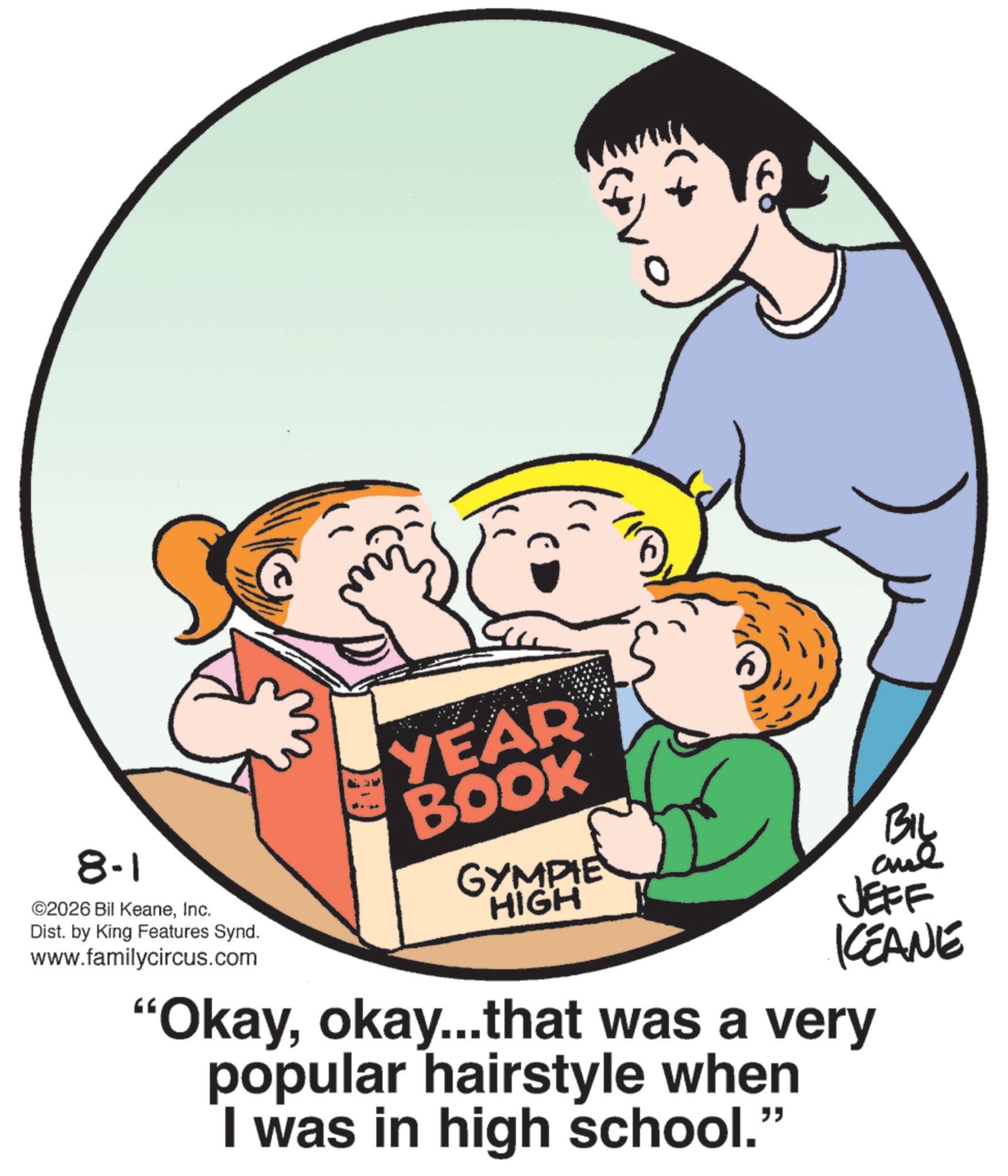 Child OCR: 8-1 ©2026 Bil KeaneInc. Dist. by King Features Synd. www.familycircus.com YEAR BOOK GYMPIE HIGH By JEFF KCEANE "Okayokay....that was a very popular hairstyle when I was in high school." 8-1 © 2026 Bil KeaneInc. Dist . by King Features Synd . www.familycircus.com YEAR BOOK GYMPIE HIGH By JEFF KCEANE " Okayokay .... that was a very popular hairstyle when I was in high school . "