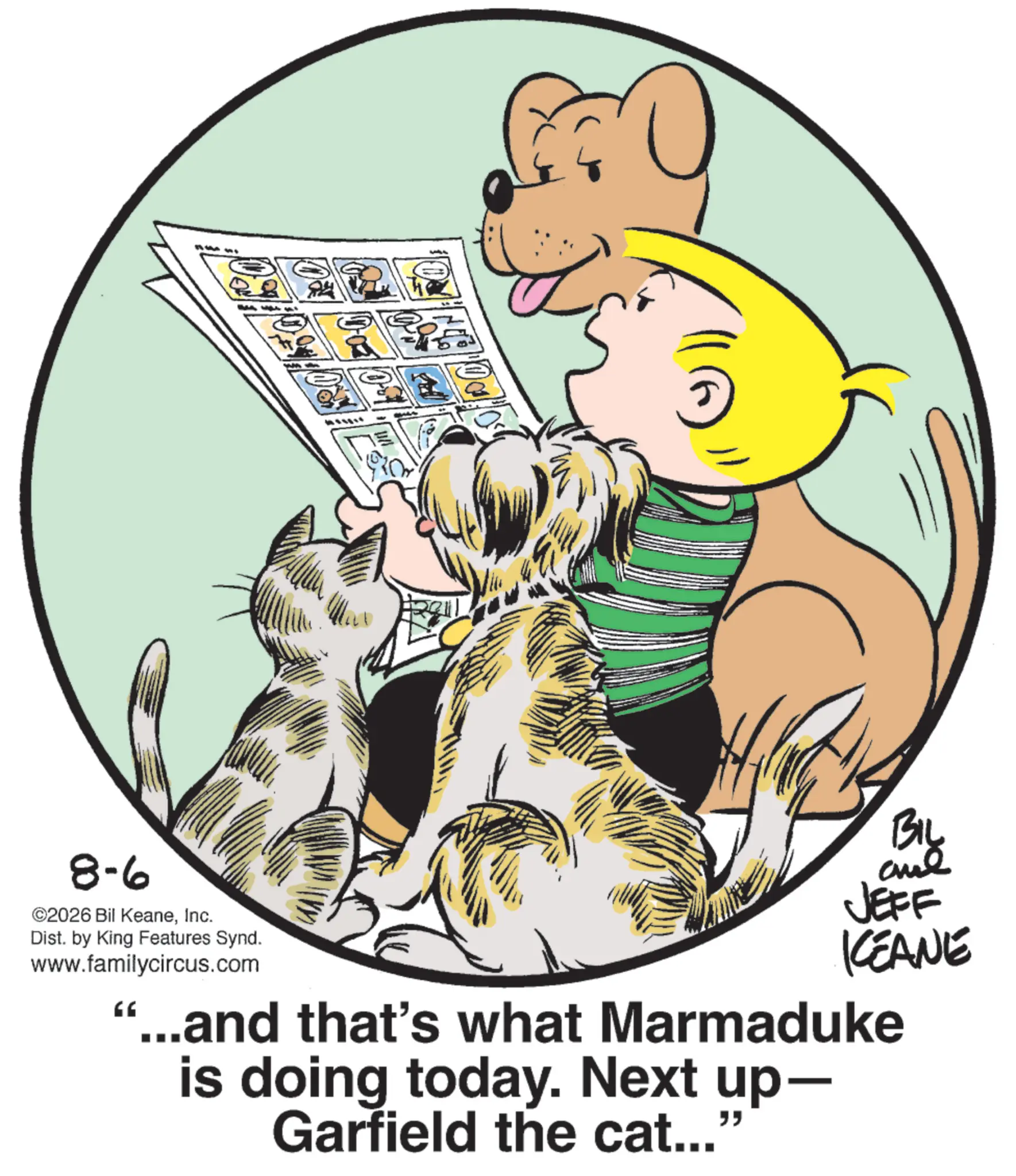 Comic book OCR: 8-6 ©2026 Bil KeaneInc. Dist. by King Features Synd. www.familycircus.com BIL JEFF KEANE '...and that's what Marmaduke is doing today. Next up- Garfield the cat..." 8-6 © 2026 Bil KeaneInc. Dist . by King Features Synd . www.familycircus.com BIL JEFF KEANE ' ... and that's what Marmaduke is doing today . Next up- Garfield the cat ... "