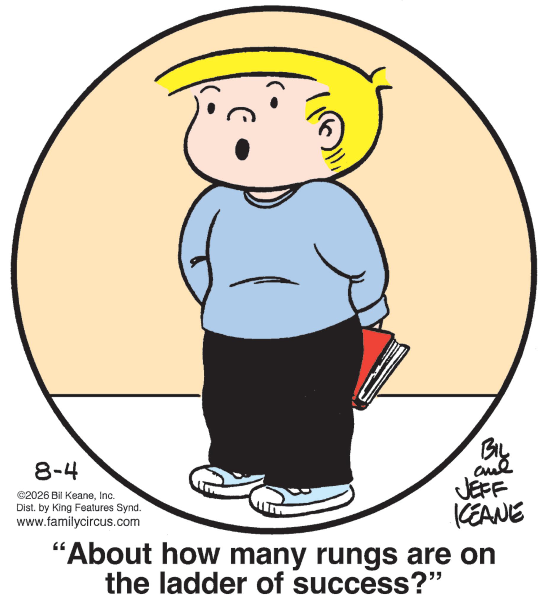 Fiction OCR: 8-4 ©2026 Bil KeaneInc. Dist. by King Features Synd. www.familycircus.com 66 BIL JEFF KEANE 'About how many rungs are on the ladder of success?" 8-4 © 2026 Bil KeaneInc. Dist . by King Features Synd . www.familycircus.com 66 BIL JEFF KEANE ' About how many rungs are on the ladder of success ? "