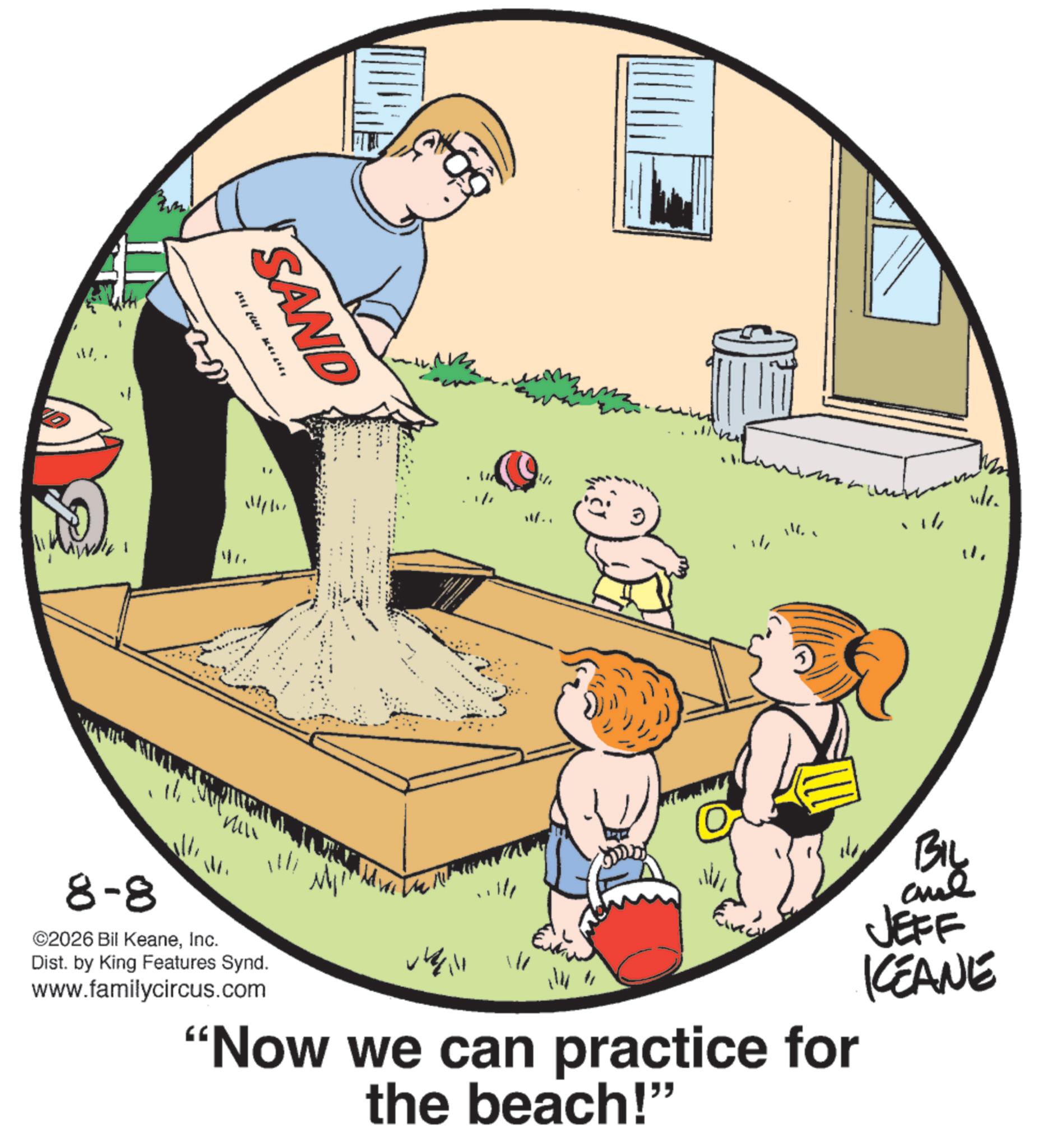 Animation OCR: SAND 114/11 11/1 Wf.. 8-8 ©2026 Bil KeaneInc. Dist. by King Features Synd. www.familycircus.com vlc. BIL JEFF KCEANE 114 11 "Now we can practice for the beach!" SAND 114/11 11/1 Wf .. 8-8 © 2026 Bil KeaneInc. Dist . by King Features Synd . www.familycircus.com vlc . BIL JEFF KCEANE 114 11 " Now we can practice for the beach ! "