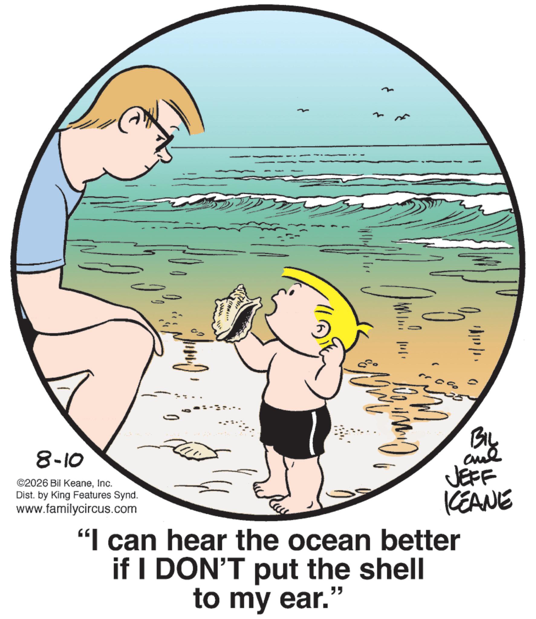Fictional character OCR: ? … BIL JEFF KEANE 8-10 ©2026 Bil KeaneInc. Dist. by King Features Synd. www.familycircus.com "I can hear the ocean better if I DON'T put the shell to my ear." ? … BIL JEFF KEANE 8-10 © 2026 Bil KeaneInc. Dist . by King Features Synd . www.familycircus.com " I can hear the ocean better if I DON'T put the shell to my ear . "