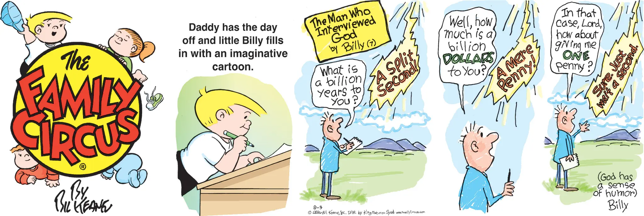 Animation OCR: The FAMILY Daddy has the day off and little Billy fills in with an imaginative cartoon. The Man Who Interviewed God by Billy (7) What is a billion Years to YOU? A Split Second!! By BIL KEANE 8-9 ©20au Bil KeaneInc. Dist. by King Features Synd www.amily Circus.com Wellhow much is a billion DOLLARS to You? A Mere Penny! m In that casehow about giving me ONE penny? Sure. Just wait a secon (God has a sense of humor) Billy The FAMILY Daddy has the day off and little Billy fills in with an imaginative cartoon . The Man Who Interviewed God by Billy ( 7 ) What is a billion Years to YOU ? A Split Second !! By BIL KEANE 8-9 © 20au Bil KeaneInc. Dist . by King Features Synd www.amily Circus.com Wellhow much is a billion DOLLARS to You ? A Mere Penny ! m In that casehow about giving me ONE penny ? Sure . Just wait a secon ( God has a sense of humor ) Billy