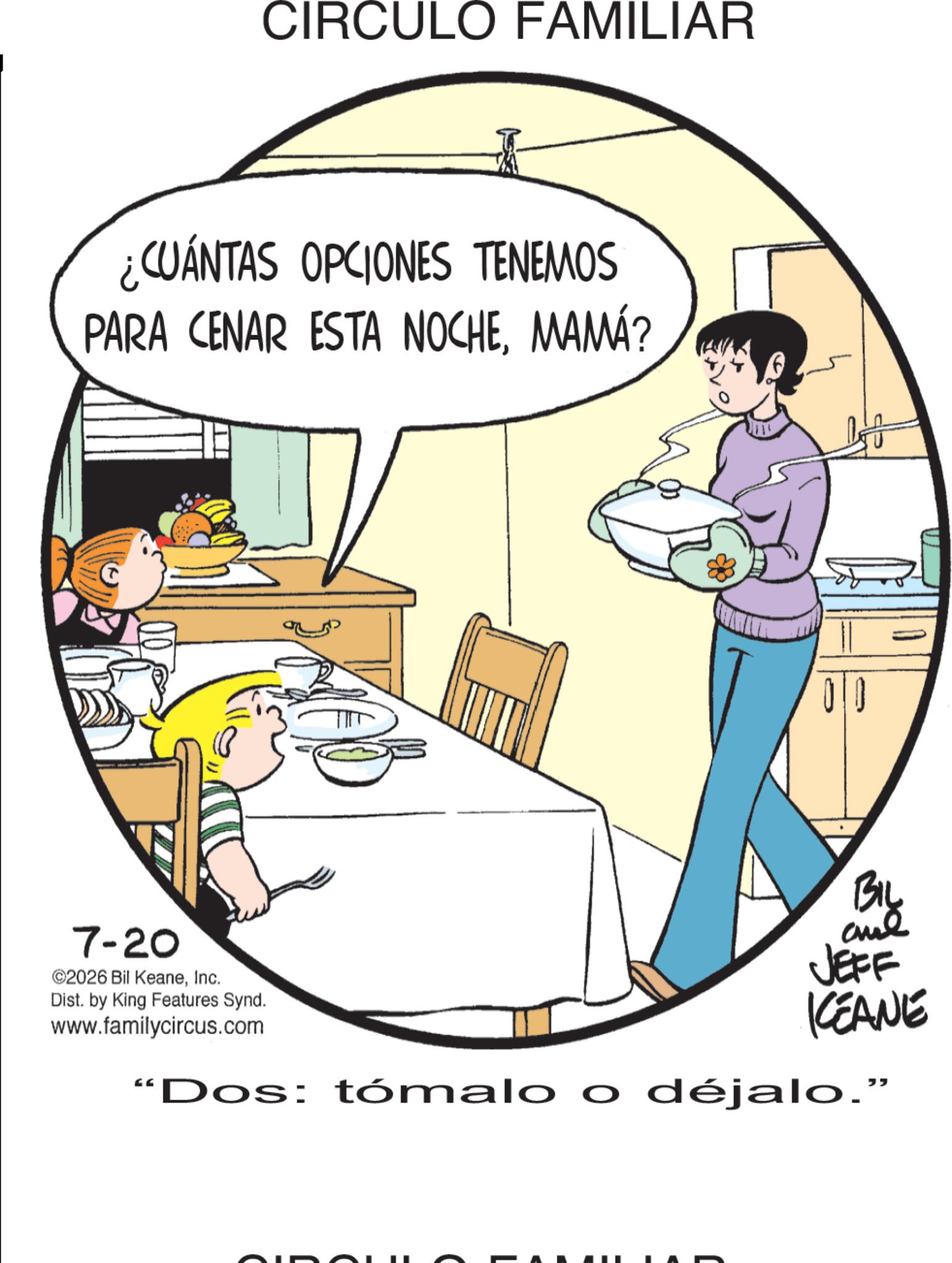 Photo caption OCR: CIRCULO FAMILIAR ¿CUÁNTAS OPCIONES TENEMOS PARA CENAR ESTA NOCHEMAMÁ? 7-20 ©2026 Bil KeaneInc. Dist. by King Features Synd. www.familycircus.com 00 BIL aul JEFF KCEANE "Dos: tómalo o déjalo." CIRCULO FAMILIAR ¿ CUÁNTAS OPCIONES TENEMOS PARA CENAR ESTA NOCHEMAMÁ ? 7-20 © 2026 Bil KeaneInc. Dist . by King Features Synd . www.familycircus.com 00 BIL aul JEFF KCEANE " Dos : tómalo o déjalo . "
