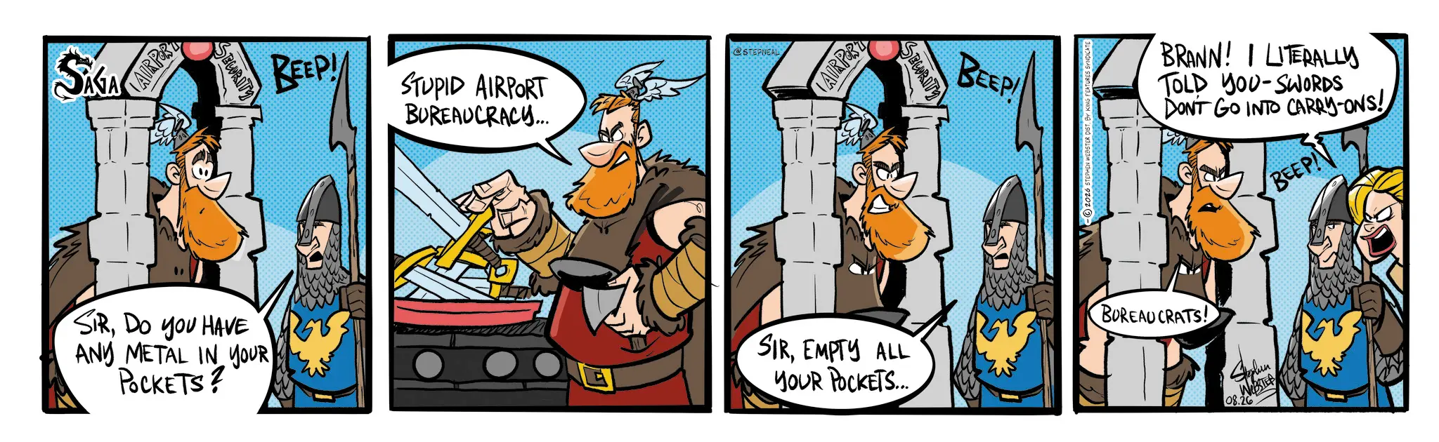 Publication OCR: SAIA AIRPORT EURITY SIRDO YOU HAVE AND METAL IN YOUR POCKETS? BEEP! STUPID AIRPORT BUREAUCRACY... @STEPNEAL AIRPORT SIREMPTY ALL YOUR POCKETS.... SECURITY BEEP! © 2026 STEPHEN WEBSTER DIST. BY KING FEATURES SY BRANN! I LITERALLY TOLD YOU-SWORDS DON'T GO INTO CARRY-ONS! BUREAUCRATS! Suplun 08.26 BEEP! SAIA AIRPORT EURITY SIRDO YOU HAVE AND METAL IN YOUR POCKETS ? BEEP ! STUPID AIRPORT BUREAUCRACY ... @STEPNEAL AIRPORT SIREMPTY ALL YOUR POCKETS .... SECURITY BEEP ! © 2026 STEPHEN WEBSTER DIST . BY KING FEATURES SY BRANN ! I LITERALLY TOLD YOU - SWORDS DON'T GO INTO CARRY - ONS ! BUREAUCRATS ! Suplun 08.26 BEEP !