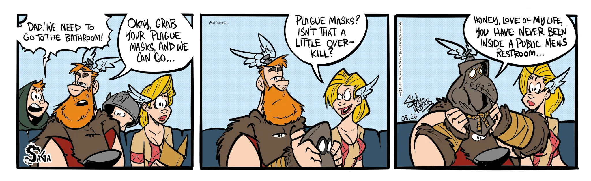 Comic book OCR: P DAD! WE NEED TO GO TO THE BATHROOM! OKAYGRAB YOUR PLAGUE MASKSAND WE CAN GO... SÁGA @STEPNEAL PLAGUE MASKS? ISN'T THAT A LITTLE OVER- KILL? -2026 STEPHEN WEBSTER DIST. BY KING FEATURES SYNDICATE 08.26 WESTER HONEYYOU HAVE NEVER BEEN INSIDE A PUBLIC MEN'S RESTROOM... P DAD ! WE NEED TO GO TO THE BATHROOM ! OKAYGRAB YOUR PLAGUE MASKSAND WE CAN GO ... SÁGA @STEPNEAL PLAGUE MASKS ? ISN'T THAT A LITTLE OVER- KILL ? -2026 STEPHEN WEBSTER DIST . BY KING FEATURES SYNDICATE 08.26 WESTER HONEYLOVE OF MY LIFEYOU HAVE NEVER BEEN INSIDE A PUBLIC MEN'S RESTROOM ...
