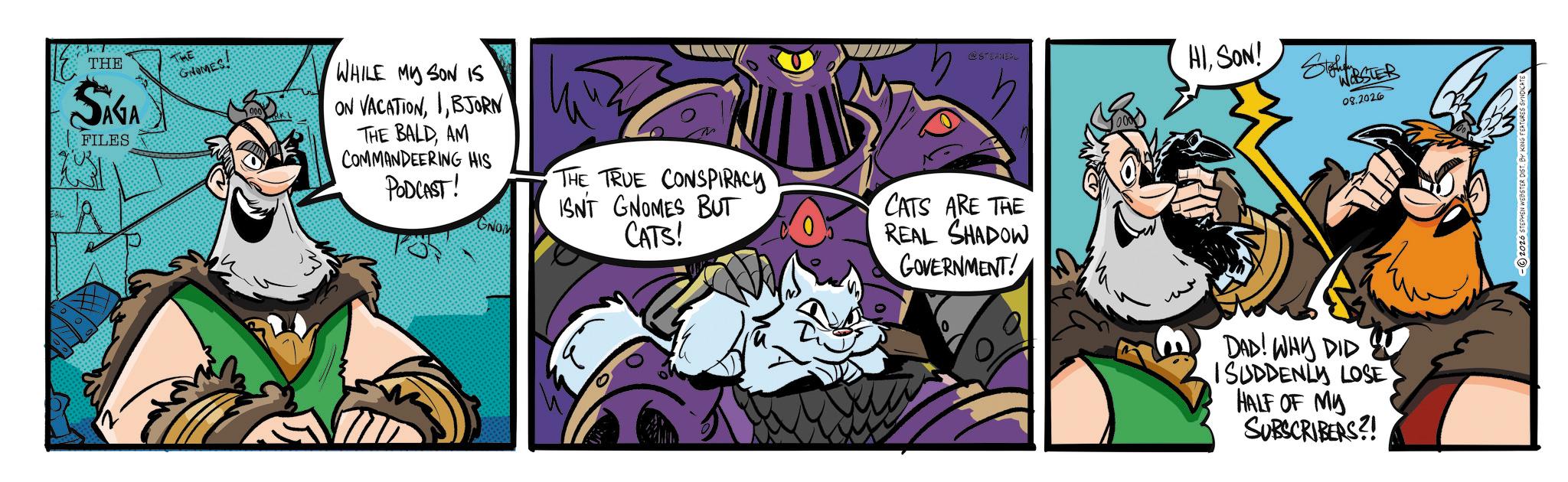 Moustache OCR: THE SAGA FILES GNOMES. WHILE MY SON IS ON VACATIONBJORN THE BALDAM PODCAST! COMMANDEERING HIS THE TRUE CONSPIRACY ISN'T GNOMES BUT CATS! GNOM @STER HISON! Stohen WEBSTER 08.2026 CATS ARE THE REAL SHADOW GOVERNMENT! DAD! WHY DID ISUDDENLY LOSE HALF OF MY SUBSCRIBERS?! 2026 STEPHEN WEBSTER DIST. BY KING FEATURES THE SAGA FILES GNOMES . WHILE MY SON IS ON VACATIONBJORN THE BALDAM PODCAST ! COMMANDEERING HIS THE TRUE CONSPIRACY ISN'T GNOMES BUT CATS ! GNOM @STER HISON ! Stohen WEBSTER 08.2026 CATS ARE THE REAL SHADOW GOVERNMENT ! DAD ! WHY DID ISUDDENLY LOSE HALF OF MY SUBSCRIBERS ?! 2026 STEPHEN WEBSTER DIST . BY KING FEATURES