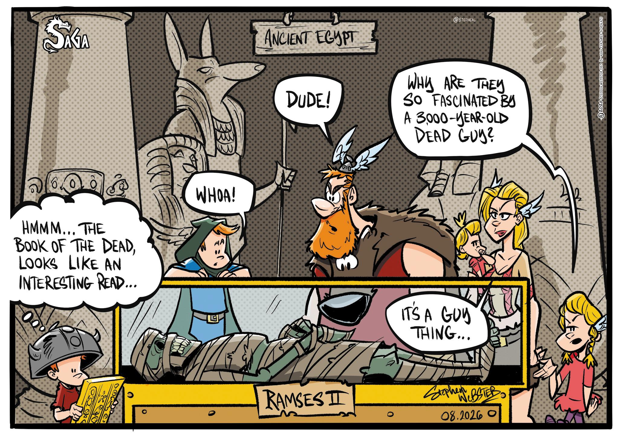 Publication OCR: SAGA 333 HMMM... THE BOOK OF THE DEADLOOKS LIKE AN INTERESTING READ... WHOA! @STEPNEAL ANCIENT EGYPT DUDE! WHY ARE THEY SO FASCINATED BY A 3000-YEAR-OLD DEAD GUY? IT'S A GUY THING... RAMSESI Stephen BSTER 08.20260 NWEBSTER DIST BY KING FEATURES SYNDICATE SAGA 333 HMMM ... THE BOOK OF THE DEADLOOKS LIKE AN INTERESTING READ ... WHOA ! @STEPNEAL ANCIENT EGYPT DUDE ! WHY ARE THEY SO FASCINATED BY A 3000 - YEAR - OLD DEAD GUY ? IT'S A GUY THING ... RAMSESI Stephen BSTER 08.20260 NWEBSTER DIST BY KING FEATURES SYNDICATE