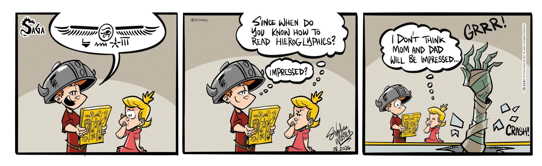 Comic book OCR: SAGA GRRR! @STEPNEAL SINCE WHEN DO You KNOW HOW TO READ HIEROGLYPHICS? IMPRESSED? 00% Stephen WEBSTER 08.2026 I DON'T THINK MOM AND DAD WILL BE IMPRESSED... 000° ?? CRASH! 2026 STEPHEN WEBSTER DIST. BY KING FEATURES SYNDICATE SAGA GRRR ! @STEPNEAL SINCE WHEN DO You KNOW HOW TO READ HIEROGLYPHICS ? IMPRESSED ? 00 % Stephen WEBSTER 08.2026 I DON'T THINK MOM AND DAD WILL BE IMPRESSED ... 000 ° ?? CRASH ! 2026 STEPHEN WEBSTER DIST . BY KING FEATURES SYNDICATE