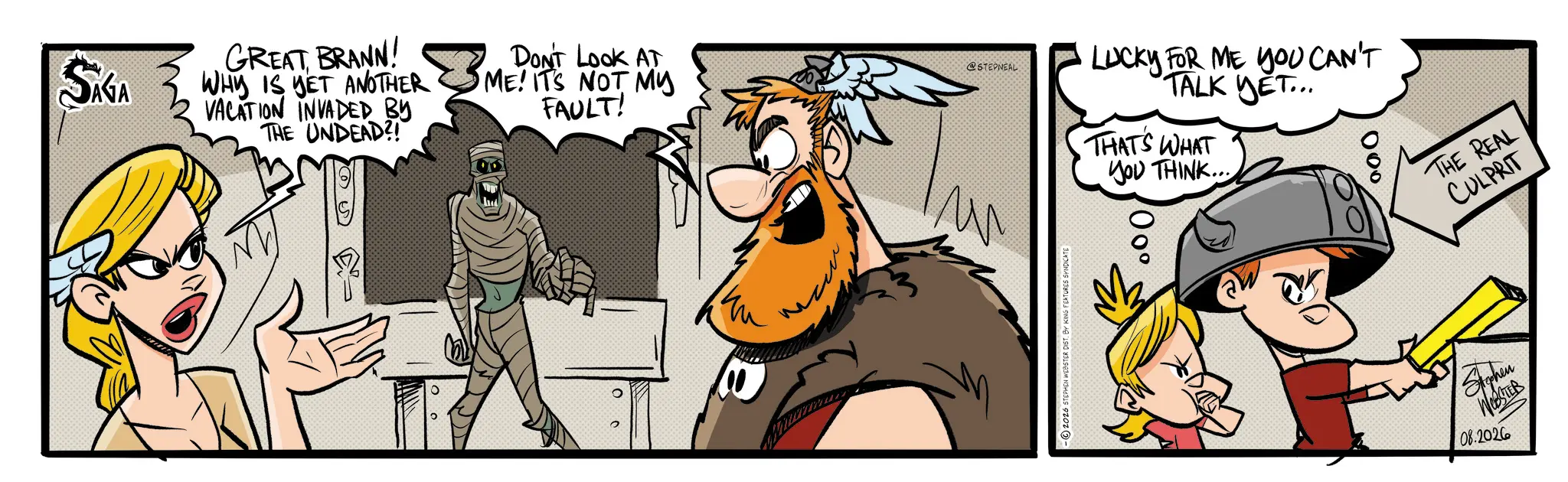 Comic book OCR: SÁGA GREAT BRANN! WHY IS YET ANOTHER VACATION INVADED BY THE UNDEAD?! ? DON'T LOOK AT ME! IT'S NOT MY FAULT! @STEPNEAL LUCKY FOR ME YOU CAN'T TALK YET... THAT'S WHAT YOU THINK... 000 ° m -2026 STEPHEN WEBSTER DIST. BY KING FEATURES SYNDICATE 00° THE REAL CULPRIT Stephen WESTER 08.2026 SÁGA GREAT BRANN ! WHY IS YET ANOTHER VACATION INVADED BY THE UNDEAD ?! ? DON'T LOOK AT ME ! IT'S NOT MY FAULT ! @STEPNEAL LUCKY FOR ME YOU CAN'T TALK YET ... THAT'S WHAT YOU THINK ... 000 ° m -2026 STEPHEN WEBSTER DIST . BY KING FEATURES SYNDICATE 00 ° THE REAL CULPRIT Stephen WESTER 08.2026