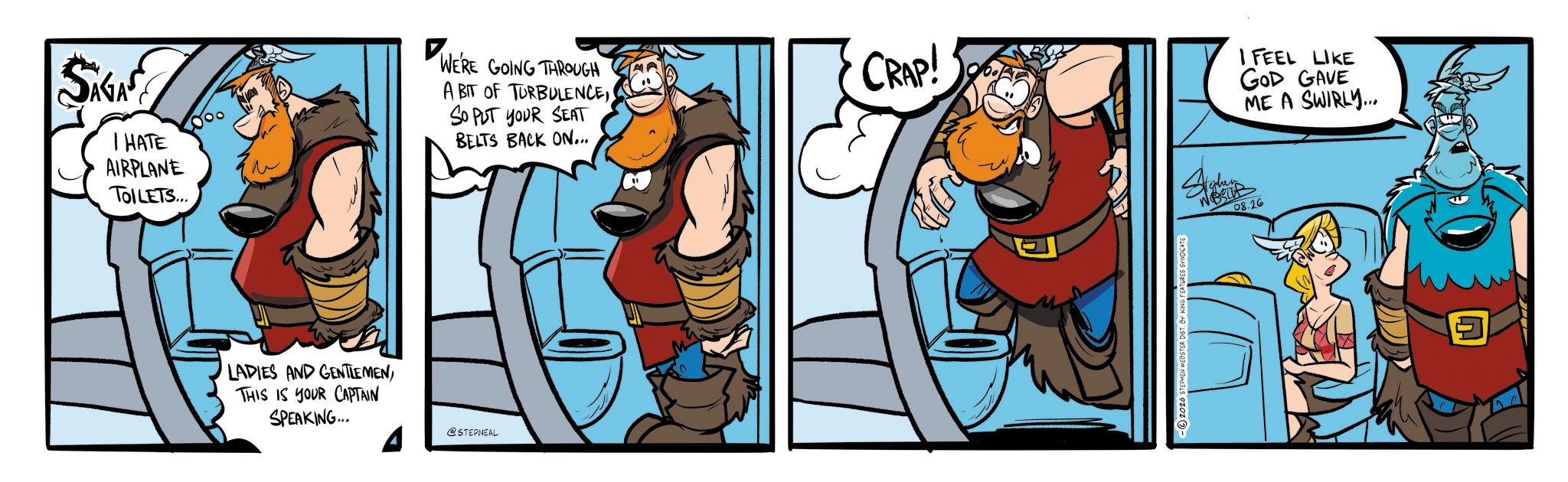 Comic book OCR: SAGAS I HATE AIRPLANE TOILETS... WE'RE GOING THROUGH A BIT OF TURBULENCESO PUT YOUR SEAT BELTS BACK ON... CRAP! I FEEL LIKE GOD GAVE ME A SWIRLY... LADIES AND GENTLEMENTHIS IS YOUR CAPTAIN SPEAKING... @STEPNEAL 08.26 SAGAS I HATE AIRPLANE TOILETS ... WE'RE GOING THROUGH A BIT OF TURBULENCESO PUT YOUR SEAT BELTS BACK ON ... CRAP ! I FEEL LIKE GOD GAVE ME A SWIRLY ... LADIES AND GENTLEMENTHIS IS YOUR CAPTAIN SPEAKING ... @STEPNEAL 08.26