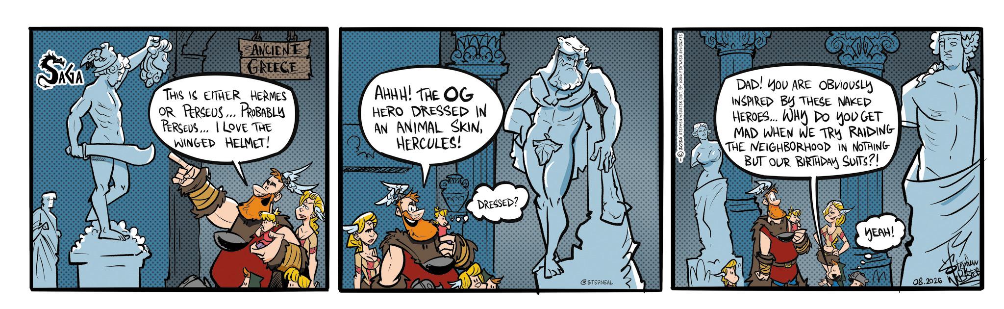 Publication OCR: SKA ANCIENT GREECE THIS IS EITHER HERMES OR PERSEUS... PROBABLY PERSEUS... I LOVE THE WINGED HELMET! AHHH! THE OG HERO DRESSED IN AN ANIMAL SKINHERCULES! DAD! YOU ARE OBVIOUSLY INSPIRED BY THESE NAKED HEROES... WHY DO YOU GET MAD WHEN WE TRY RAIDING THE NEIGHBORHOOD IN NOTHING BUT OUR BIRTHDAY SUITS?! DRESSED? @STEPNEAL YEAH! M 08.2026 Stephen SKA ANCIENT GREECE THIS IS EITHER HERMES OR PERSEUS ... PROBABLY PERSEUS ... I LOVE THE WINGED HELMET ! AHHH ! THE OG HERO DRESSED IN AN ANIMAL SKINHERCULES ! DAD ! YOU ARE OBVIOUSLY INSPIRED BY THESE NAKED HEROES ... WHY DO YOU GET MAD WHEN WE TRY RAIDING THE NEIGHBORHOOD IN NOTHING BUT OUR BIRTHDAY SUITS ?! DRESSED ? @STEPNEAL YEAH ! M 08.2026 Stephen