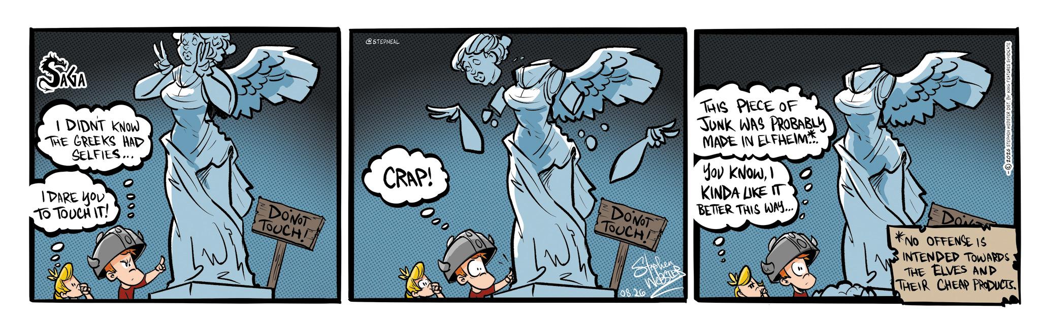 Fiction OCR: SKGA I DIDNT KNOW THE GREEKS HAD SELFIES... IDARE YOU TO TOUCH IT! 0 090 @STEPNEAL DONOT TOUCH! CRAP! 000 THIS PIECE OF JUNK WAS PROBABLY MADE IN ELFHEIM YOU KNOWI KINDA LIKE IT -2026 STEPHEN WEBSTER DISTBY KING FEATURES SYNDICATE DONOT TOUCH Sphen 08.26 Webster BETTER THIS WAY.... Do *NO OFFENSE IS INTENDED TOWARDS THE ELVES AND THEIR CHEAP PRODUCTS. SKGA I DIDNT KNOW THE GREEKS HAD SELFIES ... IDARE YOU TO TOUCH IT ! 0 090 @STEPNEAL DONOT TOUCH ! CRAP ! 000 THIS PIECE OF JUNK WAS PROBABLY MADE IN ELFHEIM YOU KNOWI KINDA LIKE IT -2026 STEPHEN WEBSTER DISTBY KING FEATURES SYNDICATE DONOT TOUCH Sphen 08.26 Webster BETTER THIS WAY .... Do * NO OFFENSE IS INTENDED TOWARDS THE ELVES AND THEIR CHEAP PRODUCTS .