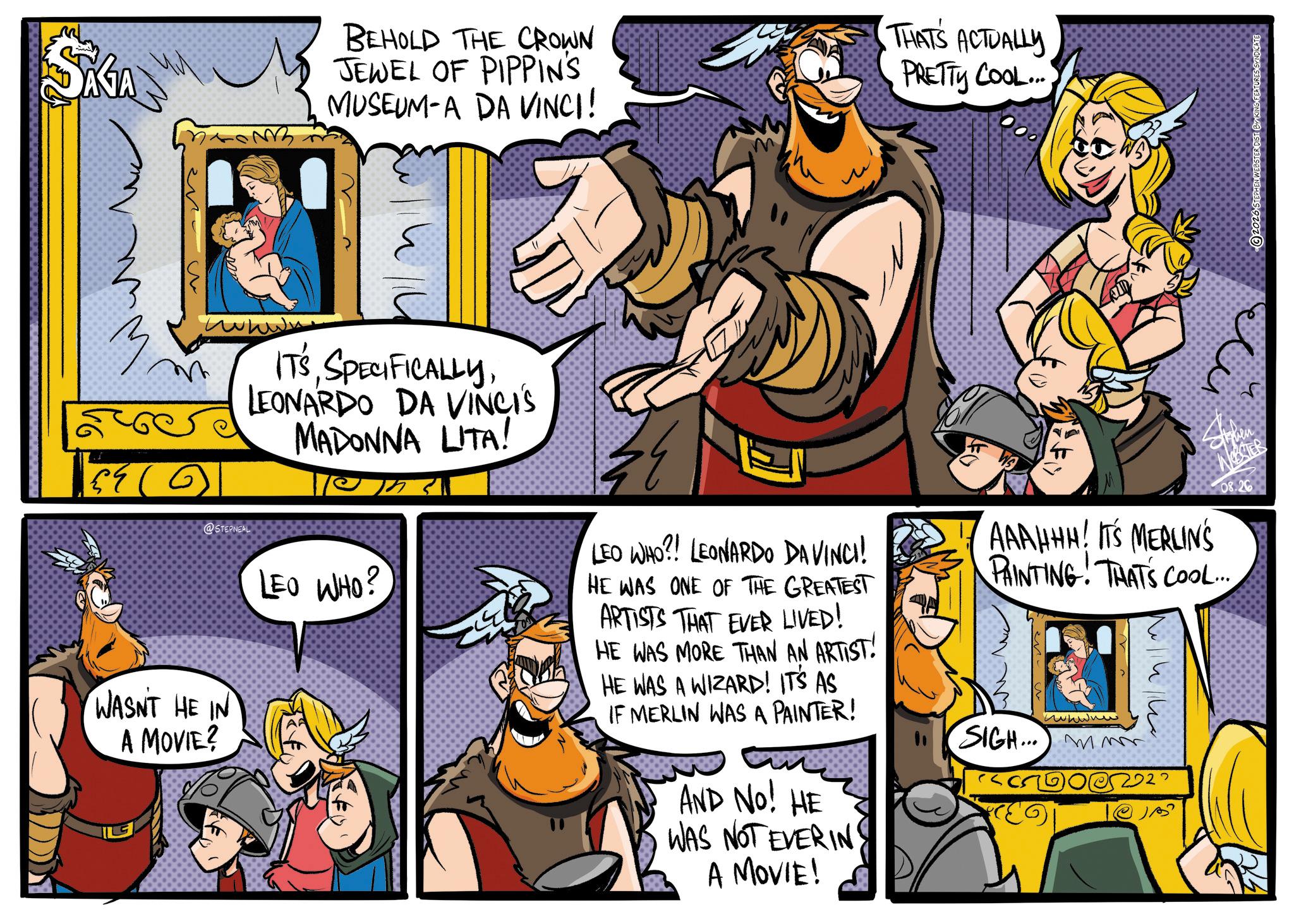 Publication OCR: SAGA BEHOLD THE CROWN JEWEL OF PIPPIN'S MUSEUM-A DA VINCI! THATS ACTUALLY PRETTY COOL... wwwww @STEPNEAL IT'SLEONARDO DA VINCI'S MADONNA LITA! LEO WHO? 4 LEO WHO?! LEONARDO DA VINCI! HE WAS ONE OF THE GREATEST ARTISTS THAT EVER LIVED! HE WAS MORE THAN AN ARTIST! HE WAS A WIZARD! IT'S AS IF MERLIN WAS A PAINTER! AND NO! HE WAS NOT EVERING Stephen WESTER 08.26 AAAHHH! IT'S MERLIN'S PAINTING! THAT'S COOL... SIGH... mm 022 WASNT HE IN A MOVIE? A MOVIE! SAGA BEHOLD THE CROWN JEWEL OF PIPPIN'S MUSEUM - A DA VINCI ! THATS ACTUALLY PRETTY COOL ... wwwww @STEPNEAL IT'SLEONARDO DA VINCI'S MADONNA LITA ! LEO WHO ? 4 LEO WHO ?! LEONARDO DA VINCI ! HE WAS ONE OF THE GREATEST ARTISTS THAT EVER LIVED ! HE WAS MORE THAN AN ARTIST ! HE WAS A WIZARD ! IT'S AS IF MERLIN WAS A PAINTER ! AND NO ! HE WAS NOT EVERING Stephen WESTER 08.26 AAAHHH ! IT'S MERLIN'S PAINTING ! THAT'S COOL ... SIGH ... mm 022 WASNT HE IN A MOVIE ? A MOVIE !