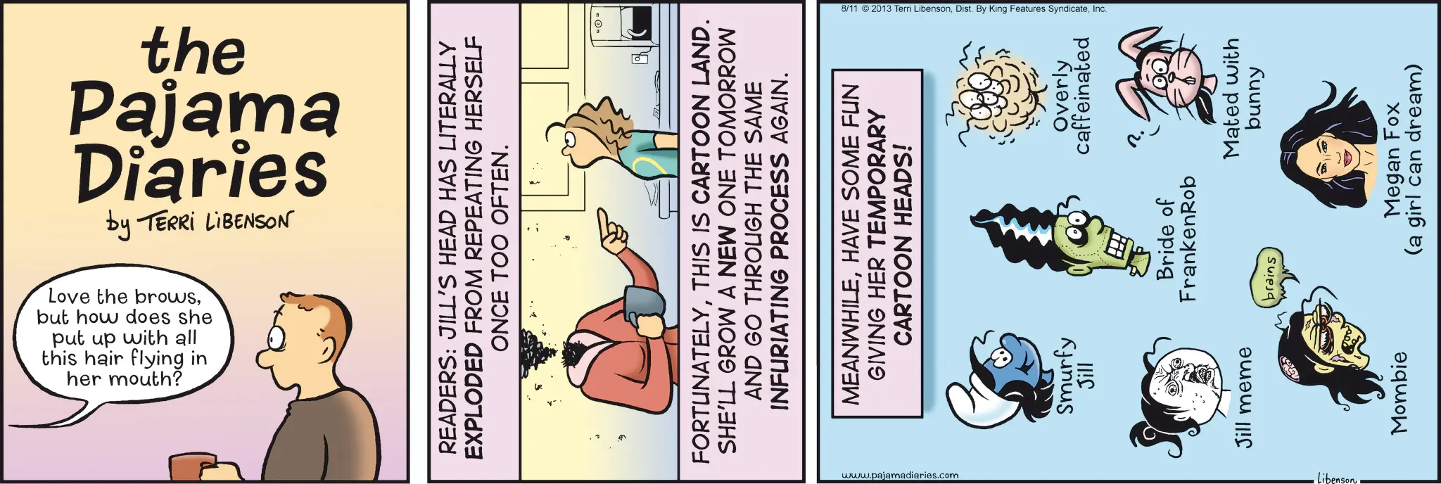 Animated cartoon OCR: the by TERRI LIBENSON Diaries Pajama her mouth? this hair flying in put up with all but how does she Love the browsREADERS: JILL'S HEAD HAS LITERALLY EXPLODED FROM REPEATING HERSELF ONCE TOO OFTEN. FORTUNATELYTHIS IS CARTOON LAND. SHE'LL GROW A NEW ONE TOMORROW AND GO THROUGH THE SAME INFURIATING PROCESS AGAIN. MEANWHILEHAVE SOME FUN GIVING HER TEMPORARY CARTOON HEADS! _www.pajamadiaries.com Smurfy Jill Jill meme Libenson 8/11 2013 Terri LibensonInc. Overly caffeinated Bride of FrankenRob brains Mated with bunny Mombie Megan Fox (a girl can dream) the by TERRI LIBENSON Diaries Pajama her mouth ? this hair flying in put up with all but how does she Love the browsREADERS : JILL'S HEAD HAS LITERALLY EXPLODED FROM REPEATING HERSELF ONCE TOO OFTEN . FORTUNATELYTHIS IS CARTOON LAND . SHE'LL GROW A NEW ONE TOMORROW AND GO THROUGH THE SAME INFURIATING PROCESS AGAIN . MEANWHILEHAVE SOME FUN GIVING HER TEMPORARY CARTOON HEADS ! _www.pajamadiaries.com Smurfy Jill Jill meme Libenson 8/11 2013 Terri LibensonDist . By King Features SyndicateInc. Overly caffeinated Bride of FrankenRob brains Mated with bunny Mombie Megan Fox ( a girl can dream )