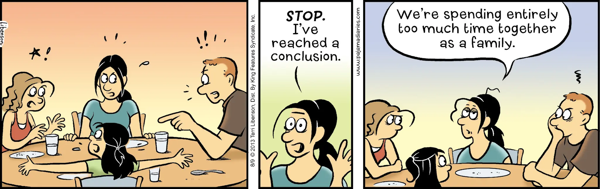 Animated cartoon OCR: *! STOP. I've reached a conclusion. 8/9 2013 Terri LibensonInc. www.pajamadiaries.com 00 00 We're spending entirely too much time together as a family. * ! STOP . I've reached a conclusion . 8/9 2013 Terri LibensonDist . By King Features SyndicateInc. www.pajamadiaries.com 00 00 We're spending entirely too much time together as a family .