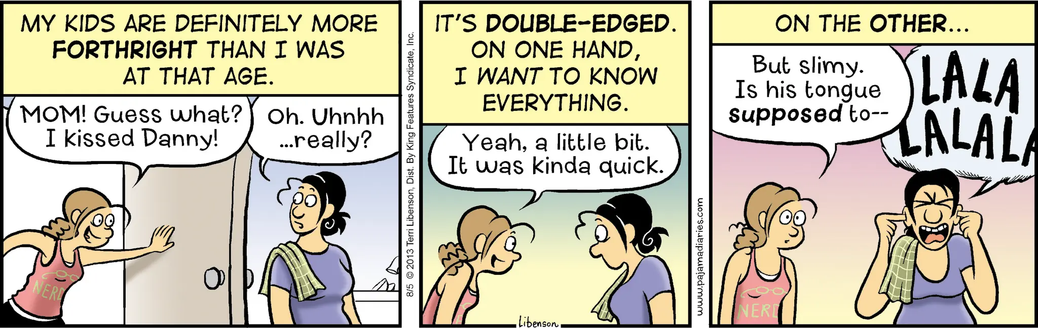 Animation OCR: MY KIDS ARE DEFINITELY MORE FORTHRIGHT THAN I WAS AT THAT AGE. MOM! Guess what? I kissed Danny! Oh. Uhnhh ...really? NERD 0 8/5 2013 Terri LibensonInc. IT'S DOUBLE-EDGED. ON ONE HANDI WANT TO KNOW EVERYTHING. Yeaha little bit. It was kinda quick. ON THE OTHER... But slimy. Is his tongue supposed to-- LALA LALALA Libensonwww.pajamadiaries.com NERD MY KIDS ARE DEFINITELY MORE FORTHRIGHT THAN I WAS AT THAT AGE . MOM ! Guess what ? I kissed Danny ! Oh . Uhnhh ... really ? NERD 0 8/5 2013 Terri LibensonDist . By King Features SyndicateInc. IT'S DOUBLE - EDGED . ON ONE HANDI WANT TO KNOW EVERYTHING . Yeaha little bit . It was kinda quick . ON THE OTHER ... But slimy . Is his tongue supposed to-- LALA LALALA Libensonwww.pajamadiaries.com NERD