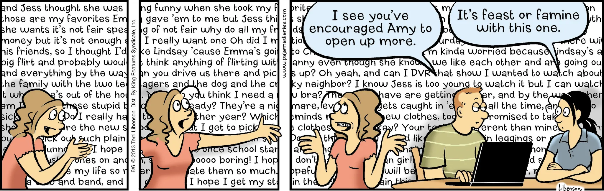 Comic book OCR: and Jess thought she was those are my favorites Em she wants it's not fair spea money but it's not enough his friendsso I thought I'd big flirt and probably woul and everything by the way the family with the two te t wh am sick she ou a e's out of the ho these stupid OCDo I really ha unng re the new s ouh such plain I hope ones on and e my life so n and bandand 8/6 2013 Terri Libensonwww.pajamadiaries.com I see you've ds encouraged Amy to open up more. tio m urda n It's feast or famine th with this one. more wi m kinda worried because indsay's a we like each other and are going ou ng funny when she took my fe prite Igave 'em to me but Jess thi g of not fair why do all my fr I really want one Oh did Im ke Lindsay 'cause Emma's goito think anything of flirting wit anny even though she know an you drive us there and pics up? Oh yeahand can I DVR that show I wanted to watch about lagers and the dog and the cr ky neighbor? I know Jess is too young to watch it but I can watch you think I need a Oeady? They're a nig er u bra? The marether year? Which minds re I get to pick Sonce school star oooo boring! I hop ate them so much. I hope I get my st clothes have are getting gets caught in 'e ew clothestod kay? Your ta d like th ar no don't opefu will be in the ain this an girl -jerand by the e wa all the timean Promised to tak ? erent than mine in leggings or hon ds Libenson her and Jess thought she was those are my favorites Em she wants it's not fair spea money but it's not enough his friendsso I thought I'd big flirt and probably woul and everything by the way the family with the two te t wh am sick she ou a e's out of the ho these stupid OCDo I really ha unng re the new s ouh such plain I hope ones on and e my life so n and bandand 8/6 2013 Terri LibensonDist . By King Features Syndicatewww.pajamadiaries.com I see you've ds encouraged Amy to open up more . tio m urda n It's feast or famine th with this one . more wi m kinda worried because indsay's a we like each other and are going ou ng funny when she took my fe prite Igave ' em to me but Jess thi g of not fair why do all my fr I really want one Oh did Im ke Lindsay ' cause Emma's goito think anything of flirting wit anny even though she know an you drive us there and pics up ? Oh yeahand can I DVR that show I wanted to watch about lagers and the dog and the cr ky neighbor ? I know Jess is too young to watch it but I can watch you think I need a Oeady ? They're a nig er u bra ? The marether year ? Which minds re I get to pick Sonce school star oooo boring ! I hop ate them so much . I hope I get my st clothes have are getting gets caught in ' e ew clothestod kay ? Your ta d like th ar no don't opefu will be in the ain this an girl -jerand by the e wa all the timean Promised to tak ? erent than mine in leggings or hon ds Libenson her