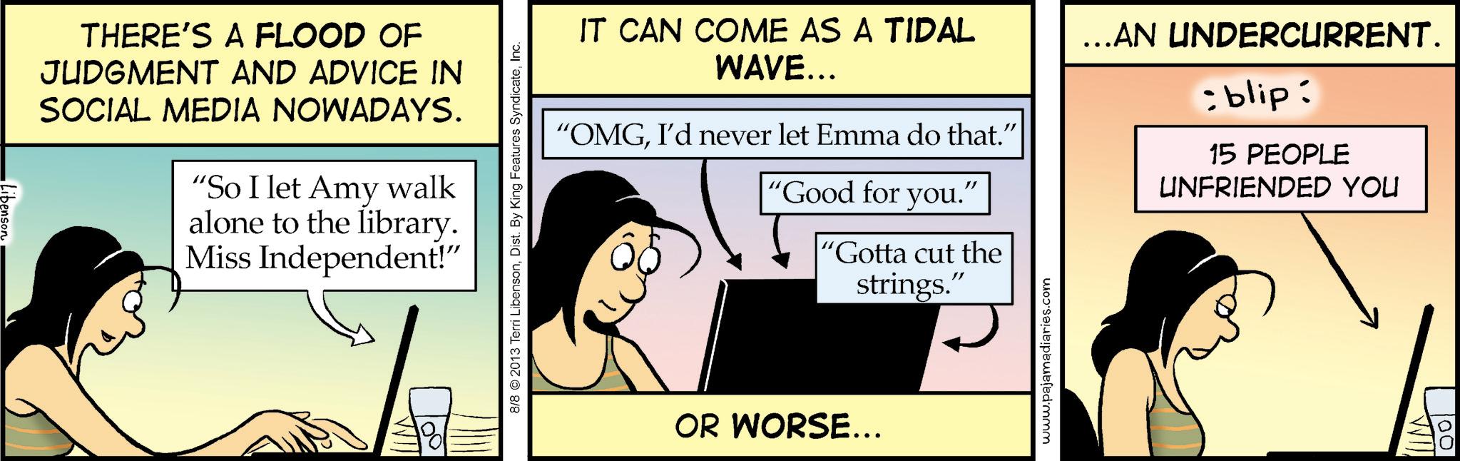 Animated cartoon OCR: THERE'S A FLOOD OF JUDGMENT AND ADVICE IN SOCIAL MEDIA NOWADAYS. "So I let Amy walk alone to the library. Miss Independent!" ??? 8/8 ©2013 Terri LibensonInc. IT CAN COME AS A TIDAL WAVE... "OMGI'd never let Emma do that." "Good for you. " 'Gotta cut the strings." …..AN UNDERCURRENT. : blip: 15 PEOPLE UNFRIENDED YOU OR WORSE... www.pajamadiaries.com WI 001 THERE'S A FLOOD OF JUDGMENT AND ADVICE IN SOCIAL MEDIA NOWADAYS . " So I let Amy walk alone to the library . Miss Independent ! " ??? 8/8 © 2013 Terri LibensonDist . By King Features SyndicateInc. IT CAN COME AS A TIDAL WAVE ... " OMGI'd never let Emma do that . " " Good for you . " ' Gotta cut the strings . " … ..AN UNDERCURRENT . : blip : 15 PEOPLE UNFRIENDED YOU OR WORSE ... www.pajamadiaries.com WI 001
