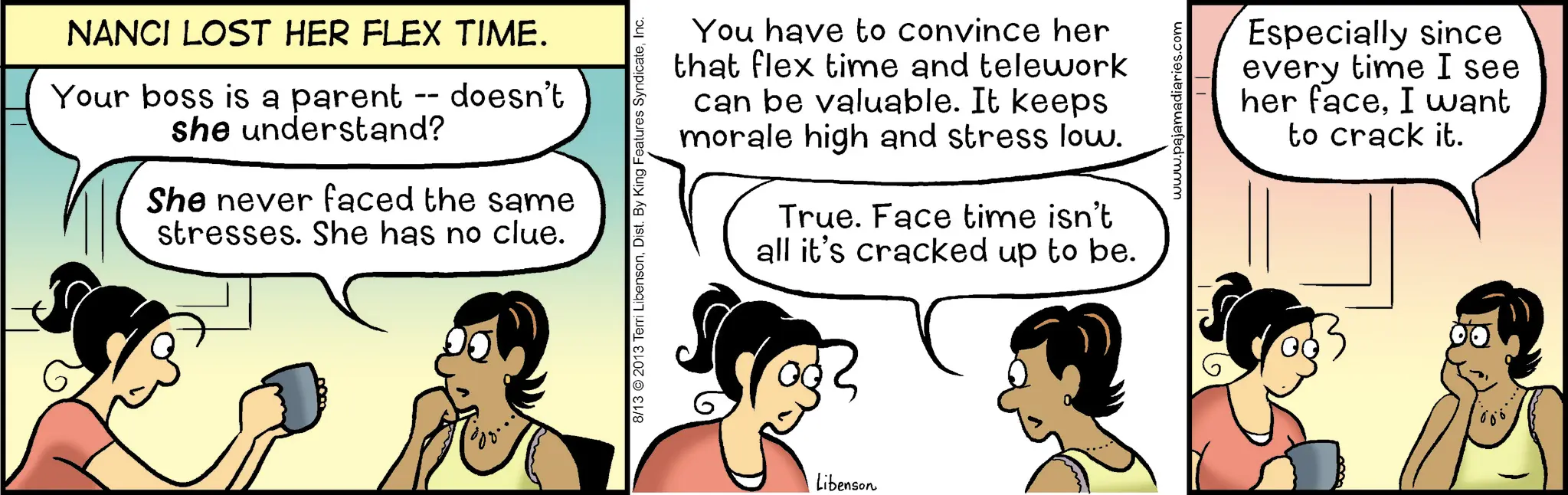 Animated cartoon OCR: NANCI LOST HER FLEX TIME. Your boss is a parent -- doesn't she understand? She never faced the same stresses. She has no clue. 8/13 2013 Terri LibensonInc. You have to convince her that flex time and telework can be valuable. It keeps morale high and stress low. True. Face time isn't all it's cracked up to be. Libenson www.pajamadiaries.com Especially since every time I see her faceI want to crack it. NANCI LOST HER FLEX TIME . Your boss is a parent -- doesn't she understand ? She never faced the same stresses . She has no clue . 8/13 2013 Terri LibensonDist . By King Features SyndicateInc. You have to convince her that flex time and telework can be valuable . It keeps morale high and stress low . True . Face time isn't all it's cracked up to be . Libenson www.pajamadiaries.com Especially since every time I see her faceI want to crack it .