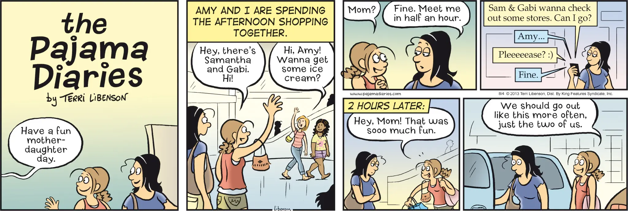 Publication OCR: the Pajama Diaries by TERRI LIBENSON Have a fun mother- daughter day. AMY AND I ARE SPENDING THE AFTERNOON SHOPPING TOGETHER. Heythere's Samantha and Gabi. Hi! HiAmy! Wanna get some ice cream? Libenson Mom? Fine. Meet me in half an hour. Sam & Gabi wanna check out some stores. Can I go? Amy... Pleeeeease? :) Fine. www.pajamadiaries.com 2 HOURS LATER: HeyMom! That was Sooo much fun. 8/4 ©2013 Terri LibensonInc. We should go out like this more oftenjust the two of us. the Pajama Diaries by TERRI LIBENSON Have a fun mother- daughter day . AMY AND I ARE SPENDING THE AFTERNOON SHOPPING TOGETHER . Heythere's Samantha and Gabi . Hi ! HiAmy ! Wanna get some ice cream ? Libenson Mom ? Fine . Meet me in half an hour . Sam & Gabi wanna check out some stores . Can I go ? Amy ... Pleeeeease ? :) Fine . www.pajamadiaries.com 2 HOURS LATER : HeyMom ! That was Sooo much fun . 8/4 © 2013 Terri LibensonDist . By King Features SyndicateInc. We should go out like this more oftenjust the two of us .