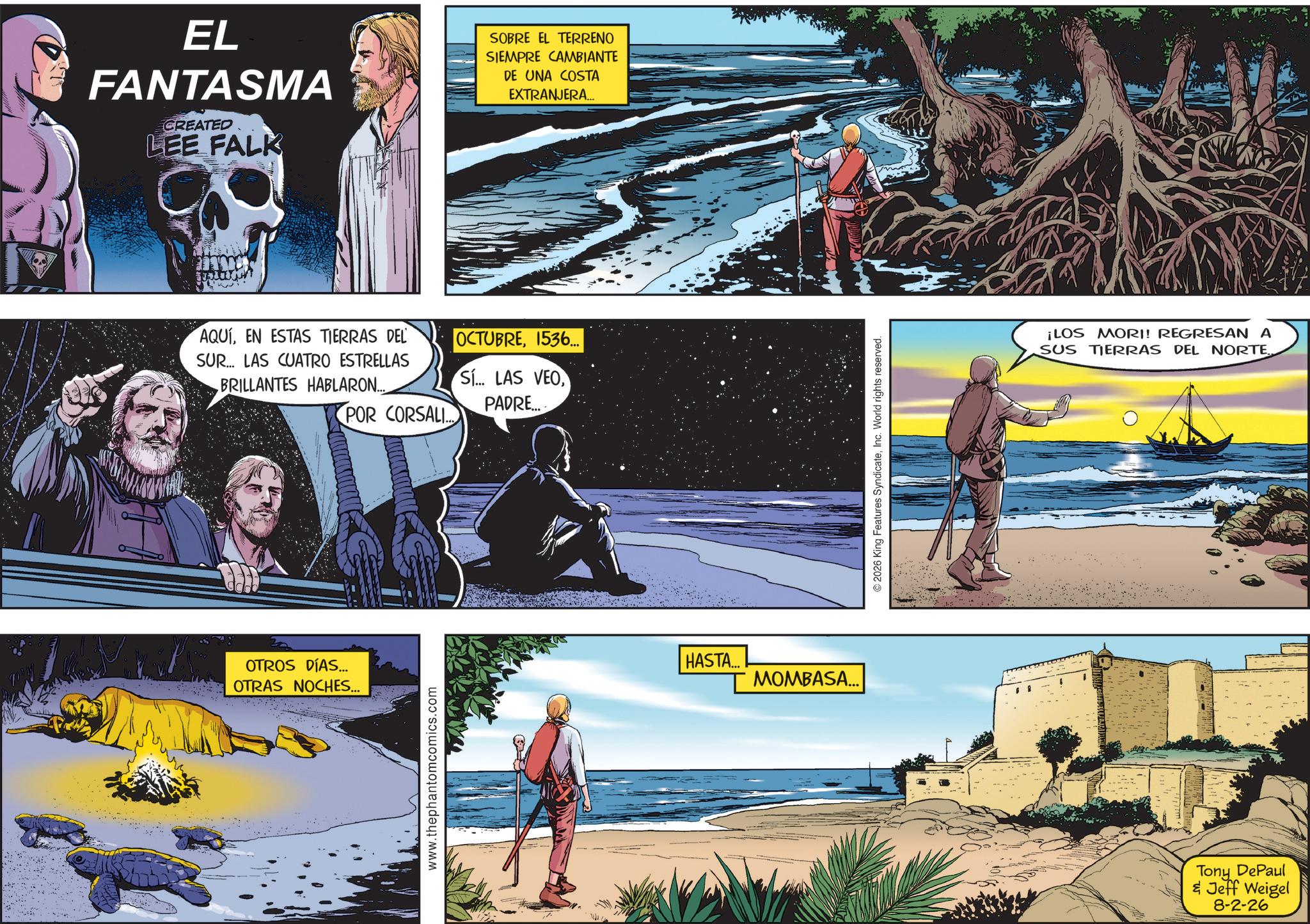 Science Faces (2) OCR: EL FANTASMA CREATED LEE FALK SOBRE EL TERRENO SIEMPRE CAMBIANTE DE UNA COSTA EXTRANJERA... AQUÍEN ESTAS TIERRAS DEL OCTUBRE1536... SUR... LAS CUATRO ESTRELLAS BRILLANTES HABLARON... Sí... LAS VEOPADRE.... POR CORSALI OTROS DÍAS... OTRAS NOCHES... www.thephantomcomics.com HASTA... MOMBASA... © 2026 King Features SyndicateInc. World rights reserved. ¡LOS MORI! REGRESAN A SUS TIERRAS DEL NORTE Tony DePaul & Jeff Weigel 8-2-26 EL FANTASMA CREATED LEE FALK SOBRE EL TERRENO SIEMPRE CAMBIANTE DE UNA COSTA EXTRANJERA ... AQUÍEN ESTAS TIERRAS DEL OCTUBRE1536 ... SUR ... LAS CUATRO ESTRELLAS BRILLANTES HABLARON ... Sí ... LAS VEOPADRE .... POR CORSALI OTROS DÍAS ... OTRAS NOCHES ... www.thephantomcomics.com HASTA ... MOMBASA ... © 2026 King Features SyndicateInc. World rights reserved . ¡ LOS MORI ! REGRESAN A SUS TIERRAS DEL NORTE Tony DePaul & Jeff Weigel 8-2-26