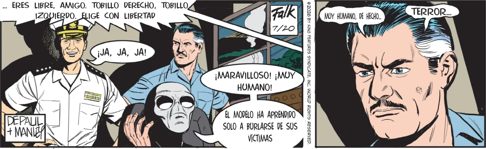 Publication OCR: ERES LIBRETOBILLO IZQUIERDO. ELIGE CON LIBERTAD Falk 7/20 DEPAUL + MANLEY TERROR... MUY HUMANODE HECHO.... © 2026 BY KING FEATURES SYNDICATEINC. WORLD RIGHTS RESERVED. ¡JAJA! ¡MARAVILLOSO! ¡MUY HUMANO! EL MODELO HA APRENDIDO SOLO A BURLARSE DE SUS VÍCTIMAS ERES LIBREAMIGO . TOBILLO DERECHOTOBILLO IZQUIERDO . ELIGE CON LIBERTAD Falk 7/20 DEPAUL + MANLEY TERROR ... MUY HUMANODE HECHO .... © 2026 BY KING FEATURES SYNDICATEINC . WORLD RIGHTS RESERVED . ¡ JAJA ! ¡ MARAVILLOSO ! ¡ MUY HUMANO ! EL MODELO HA APRENDIDO SOLO A BURLARSE DE SUS VÍCTIMAS