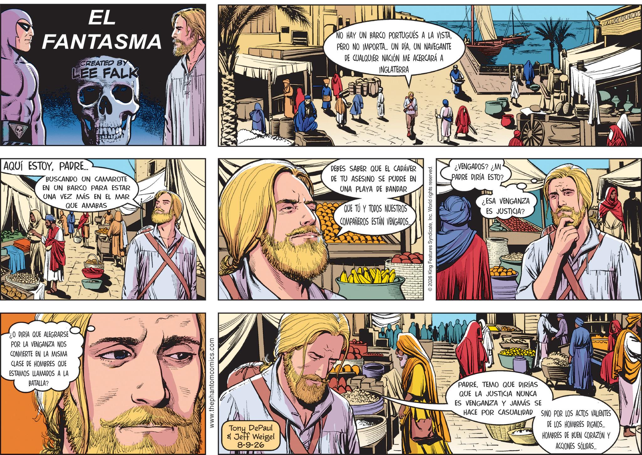 Publication OCR: EL FANTASMA CREATED BY LEE FALK NO HAY UN BARCO PORTUGUÉS A LA VISTAUN NAVEGANTE DE CUALQUIER NACIÓN ME ACERCARÁ A INGLATERRA AQUÍ ESTOYPADRE... BUSCANDO UN CAMAROTE EN UN BARCO PARA ESTAR UNA VEZ MÁS EN EL MAR QUE AMABAS DEBES SABER QUE EL CADÁVER DE TU ASESINO SE PUDRE EN UNA PLAYA DE BANDAR QUE TU Y TODOS NUESTROS O DIRIA QUE ALEGRARSE POR LA VENGANZA NOS CONVIERTE EN LA MISMA CLASE DE HOMBRES QUE ESTAMOS LLAMADOS A LA BATALLA? www.thephantomcomics.com Tony DePaul & Jeff Weigel 8-9-26 COMPAÑEROS ESTAN VENGADOS 2026 King Features SyndicateInc. World rights reserved. ¿VENGADOS? ¿MI PADRE DIRÍA ESTO? ¿ESA VENGANZA ES JUSTICIA? PADRETEMO QUE DIRÍAS QUE LA JUSTICIA NUNCA ES VENGANZA Y JAMÁS SE HACE POR CASUALIDAD SINO POR LOS ACTOS VALIENTES DE LOS HOMBRES DIGNOS.... HOMBRES DE BUEN CORAZÓN Y ACCIONES SÓLIDAS... EL FANTASMA CREATED BY LEE FALK NO HAY UN BARCO PORTUGUÉS A LA VISTAPERO NO IMPORTA ... UN DÍAUN NAVEGANTE DE CUALQUIER NACIÓN ME ACERCARÁ A INGLATERRA AQUÍ ESTOYPADRE ... BUSCANDO UN CAMAROTE EN UN BARCO PARA ESTAR UNA VEZ MÁS EN EL MAR QUE AMABAS DEBES SABER QUE EL CADÁVER DE TU ASESINO SE PUDRE EN UNA PLAYA DE BANDAR QUE TU Y TODOS NUESTROS O DIRIA QUE ALEGRARSE POR LA VENGANZA NOS CONVIERTE EN LA MISMA CLASE DE HOMBRES QUE ESTAMOS LLAMADOS A LA BATALLA ? www.thephantomcomics.com Tony DePaul & Jeff Weigel 8-9-26 COMPAÑEROS ESTAN VENGADOS 2026 King Features SyndicateInc. World rights reserved . ¿ VENGADOS ? ¿ MI PADRE DIRÍA ESTO ? ¿ ESA VENGANZA ES JUSTICIA ? PADRETEMO QUE DIRÍAS QUE LA JUSTICIA NUNCA ES VENGANZA Y JAMÁS SE HACE POR CASUALIDAD SINO POR LOS ACTOS VALIENTES DE LOS HOMBRES DIGNOS .... HOMBRES DE BUEN CORAZÓN Y ACCIONES SÓLIDAS ...