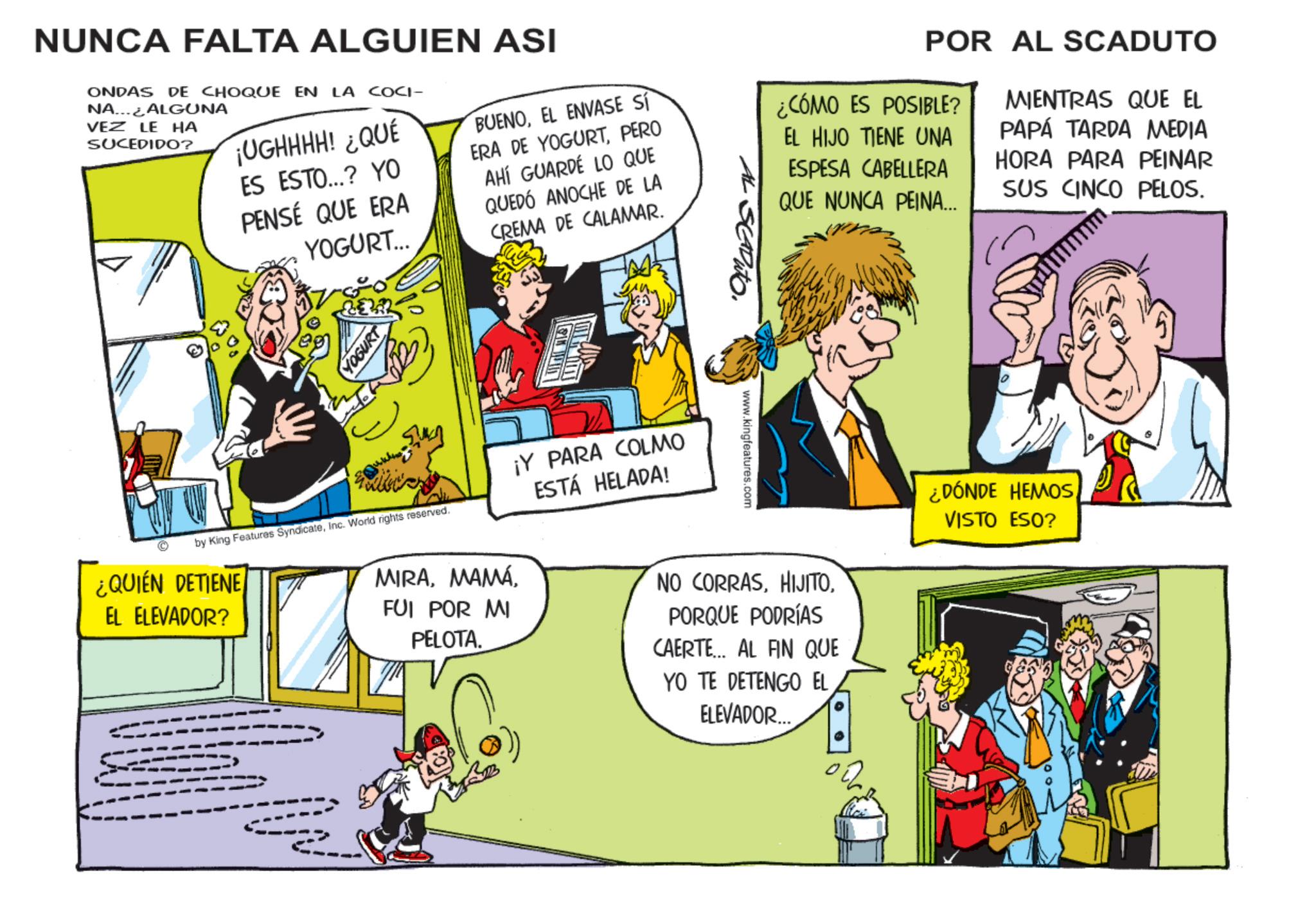 Comic book OCR: NUNCA FALTA ALGUIEN ASI ONDAS DE CHOQUE EN LA COCI- NA ALGUNA VEZ LE HA SUCEDIDO? ¡UGHHHH! ¿QUÉ ES ESTO...? YO PENSÉ QUE ERA YOGURT... BUENOEL ENVASE SÍ ERA DE YOGURTPERO AHÍ GUARDÉ LO QUE QUEDÓ ANOCHE DE LA CREMA DE CALAMAR. POR AL SCADUTO ¿CÓMO ES POSIBLE? EL HIJO TIENE UNA ESPESA CABELLERA QUE NUNCA PEINA... MIENTRAS QUE EL PAPÁ TARDA MEDIA HORA PARA PEINAR SUS CINCO PELOS. © YOGURT by King Features SyndicateInc. World rights reserved. ¿QUIÉN DETIENE EL ELEVADOR? MIRAFUI POR MI PELOTA. ¡Y PARA COLMO ESTÁ HELADA! Pato. www.kingfeatures.com NO CORRASPORQUE PODRÍAS CAERTE... AL FIN QUE YO TE DETENGO EL ELEVADOR... ¿DÓNDE HEMOSVISTO ESO? NUNCA FALTA ALGUIEN ASI ONDAS DE CHOQUE EN LA COCI- NA ALGUNA VEZ LE HA SUCEDIDO ? ¡ UGHHHH ! ¿ QUÉ ES ESTO ... ? YO PENSÉ QUE ERA YOGURT ... BUENOEL ENVASE SÍ ERA DE YOGURTPERO AHÍ GUARDÉ LO QUE QUEDÓ ANOCHE DE LA CREMA DE CALAMAR . POR AL SCADUTO ¿ CÓMO ES POSIBLE ? EL HIJO TIENE UNA ESPESA CABELLERA QUE NUNCA PEINA ... MIENTRAS QUE EL PAPÁ TARDA MEDIA HORA PARA PEINAR SUS CINCO PELOS . © YOGURT by King Features SyndicateInc. World rights reserved . ¿ QUIÉN DETIENE EL ELEVADOR ? MIRAFUI POR MI PELOTA . ¡ Y PARA COLMO ESTÁ HELADA ! Pato . www.kingfeatures.com NO CORRASPORQUE PODRÍAS CAERTE ... AL FIN QUE YO TE DETENGO EL ELEVADOR ... ¿ DÓNDE HEMOSVISTO ESO ?
