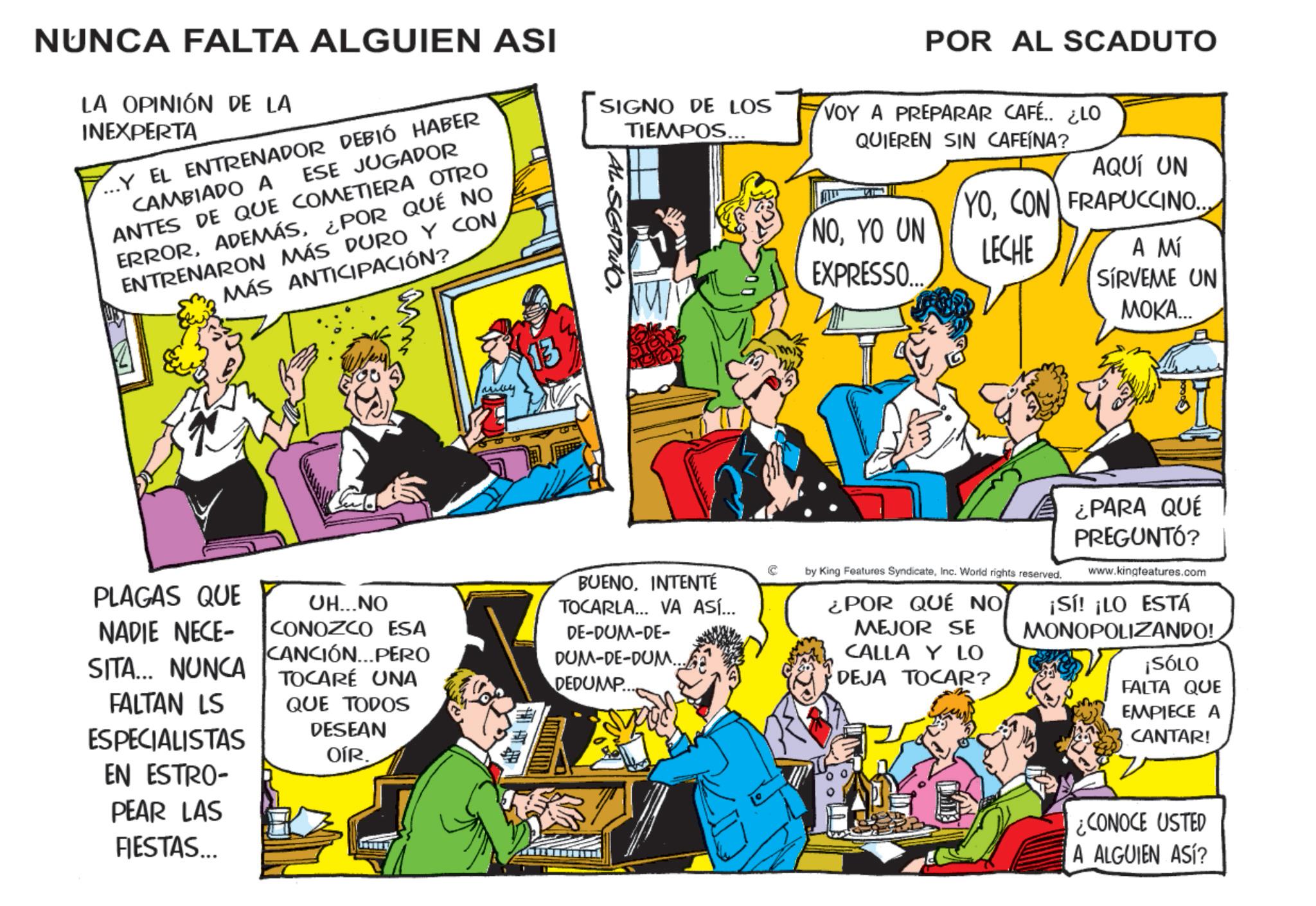 Publication OCR: NUNCA FALTA ALGUIEN ASI LA OPINIÓN DE LA INEXPERTA ESE JUGADOR ...Y EL ENTRENADOR DEBIÓ HABER CAMBIADO A ANTES DE QUE COMETIERA OTRO ERROR¿POR QUÉ NO ENTRENARON MÁS DURO Y CON MÁS ANTICIPACIÓN? SIGNO DE LOS TIEMPOS... POR AL SCADUTO VOY A PREPARAR CAFÉ.. ¿LO QUIEREN SIN CAFEÍNA? AQUÍ UN YOCON FRAPUCCINO. NOYO UN EXPRESSO.... LECHE A Mí SÍRVEME UN MOKA... PLAGAS QUE NADIE NECE- SITA... NUNCA FALTAN LS ESPECIALISTAS EN ESTRO- PEAR LAS FIESTAS... UH...NO CONOZCO ESA CANCIÓN...PERO TOCARÉ UNA QUE TODOS DESEAN OÍR. BUENOINTENTÉ TOCARLA... VA ASÍ... DE-DUM-DE- DUM-DE-DUM... DEDUMP.. by King Features SyndicateInc. World rights reserved. ¿POR QUÉ NO MEJOR SE CALLA Y LO DEJA TOCAR? ¿PARA QUE PREGUNTÓ? www.kingfeatures.com ¡Sí! ¡LO ESTÁ MONOPOLIZANDO! ¡SÓLO FALTA QUE EMPIECE A CANTAR! ¿CONOCE USTED A ALGUIEN ASí? NUNCA FALTA ALGUIEN ASI LA OPINIÓN DE LA INEXPERTA ESE JUGADOR ... Y EL ENTRENADOR DEBIÓ HABER CAMBIADO A ANTES DE QUE COMETIERA OTRO ERROR¿ POR QUÉ NO ENTRENARON MÁS DURO Y CON MÁS ANTICIPACIÓN ? SIGNO DE LOS TIEMPOS ... POR AL SCADUTO VOY A PREPARAR CAFÉ .. ¿ LO QUIEREN SIN CAFEÍNA ? AQUÍ UN YOCON FRAPUCCINO . NOYO UN EXPRESSO .... LECHE A Mí SÍRVEME UN MOKA ... PLAGAS QUE NADIE NECE- SITA ... NUNCA FALTAN LS ESPECIALISTAS EN ESTRO- PEAR LAS FIESTAS ... UH ... NO CONOZCO ESA CANCIÓN ... PERO TOCARÉ UNA QUE TODOS DESEAN OÍR . BUENOINTENTÉ TOCARLA ... VA ASÍ ... DE - DUM - DE- DUM - DE - DUM ... DEDUMP .. by King Features SyndicateInc. World rights reserved . ¿ POR QUÉ NO MEJOR SE CALLA Y LO DEJA TOCAR ? ¿ PARA QUE PREGUNTÓ ? www.kingfeatures.com ¡ Sí ! ¡ LO ESTÁ MONOPOLIZANDO ! ¡ SÓLO FALTA QUE EMPIECE A CANTAR ! ¿ CONOCE USTED A ALGUIEN ASí ?