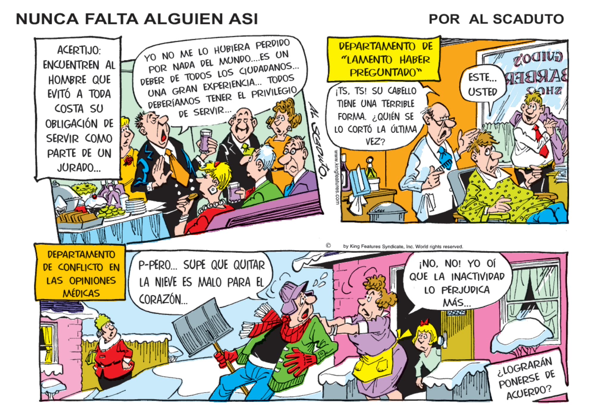 Publication OCR: NUNCA FALTA ALGUIEN ASI ACERTIJO: ENCUENTREN AL HOMBRE QUE EVITÓ A TODA COSTA SU OBLIGACIÓN DE SERVIR COMO PARTE DE UN JURADO... YO NO ME LO HUBIERA PERDIDO POR NADA DEL MUNDO....ES UN DEBER DE TODOS LOS CIUDADANOS... UNA GRAN EXPERIENCIA... TODOS DEBERÍAMOS TENER EL PRIVILEGIO DE SERVIR... DEPARTAMENTO DE "LAMENTO HABER PREGUNTADO™ ¡TSTS! SU CABELLO TIENE UNA TERRIBLE FORMA. ¿QUIÉN SE LO CORTÓ LA ÚLTIMAVEZ? SGouto. www.kingfeatures.com POR AL SCADUTO zaodius ESTE... ????? USTED HZ DEPARTAMENTO DE CONFLICTO EN LAS OPINIONES MÉDICAS P-PERO... SUPE QUE QUITAR LA NIEVE ES MALO PARA EL CORAZÓN... by King Features SyndicateInc. World rights reserved. ¡NONO! YO Ol QUE LA INACTIVIDAD LO PERJUDICA MÁS... ¿LOGRARÁN PONERSE DE ACUERDO? NUNCA FALTA ALGUIEN ASI ACERTIJO : ENCUENTREN AL HOMBRE QUE EVITÓ A TODA COSTA SU OBLIGACIÓN DE SERVIR COMO PARTE DE UN JURADO ... YO NO ME LO HUBIERA PERDIDO POR NADA DEL MUNDO .... ES UN DEBER DE TODOS LOS CIUDADANOS ... UNA GRAN EXPERIENCIA ... TODOS DEBERÍAMOS TENER EL PRIVILEGIO DE SERVIR ... DEPARTAMENTO DE " LAMENTO HABER PREGUNTADO ™ ¡ TSTS ! SU CABELLO TIENE UNA TERRIBLE FORMA . ¿ QUIÉN SE LO CORTÓ LA ÚLTIMAVEZ ? SGouto . www.kingfeatures.com POR AL SCADUTO zaodius ESTE ... ????? USTED HZ DEPARTAMENTO DE CONFLICTO EN LAS OPINIONES MÉDICAS P - PERO ... SUPE QUE QUITAR LA NIEVE ES MALO PARA EL CORAZÓN ... by King Features SyndicateInc. World rights reserved . ¡ NONO ! YO Ol QUE LA INACTIVIDAD LO PERJUDICA MÁS ... ¿ LOGRARÁN PONERSE DE ACUERDO ?