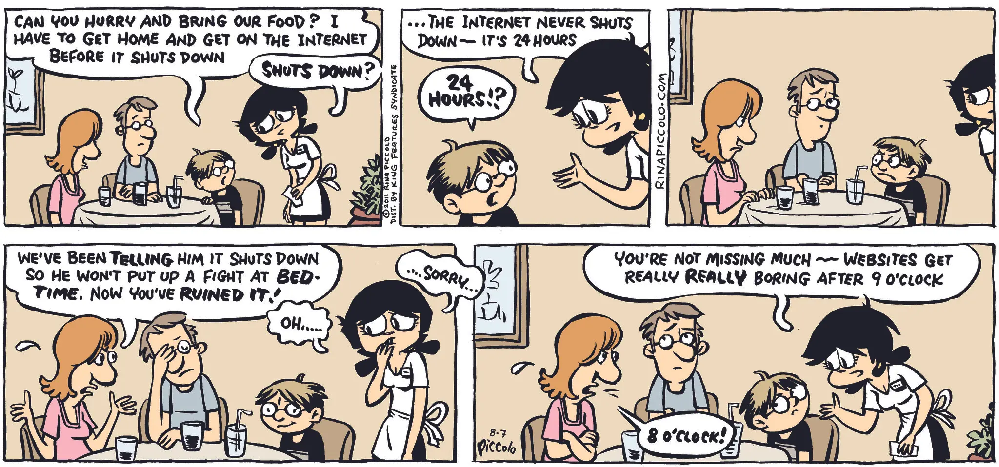 Hearing OCR: CAN YOU HURRY AND BRING OUR FOOD? I HAVE TO GET HOME AND GET ON THE INTERNET BEFORE IT SHUTS DOWN SHUTS DOWN? 2011 RINA PICCOLD DIST. BY KING FEATURES SYNDICATE ... THE INTERNET NEVER SHUTS DOWN IT'S 24 HOURS - 24 HOURS!? WE'VE BEEN TELLING HIM IT SHUTS DOWN SO HE WON'T PUT UP A FIGHT AT BED- TIME. NOW YOU'VE RUINED IT. OH..... RINAPICCOLO.COM .SORRY... s - WEBSITES GET YOU'RE NOT MISSING MUCH REALLY REALLY BORING AFTER 9 O'CLOCK 8-7 Piccolo 8 O'CLOCK! LW CAN YOU HURRY AND BRING OUR FOOD ? I HAVE TO GET HOME AND GET ON THE INTERNET BEFORE IT SHUTS DOWN SHUTS DOWN ? 2011 RINA PICCOLD DIST . BY KING FEATURES SYNDICATE ... THE INTERNET NEVER SHUTS DOWN IT'S 24 HOURS - 24 HOURS !? WE'VE BEEN TELLING HIM IT SHUTS DOWN SO HE WON'T PUT UP A FIGHT AT BED- TIME . NOW YOU'VE RUINED IT . OH ..... RINAPICCOLO.COM .SORRY ... s - WEBSITES GET YOU'RE NOT MISSING MUCH REALLY REALLY BORING AFTER 9 O'CLOCK 8-7 Piccolo 8 O'CLOCK ! LW