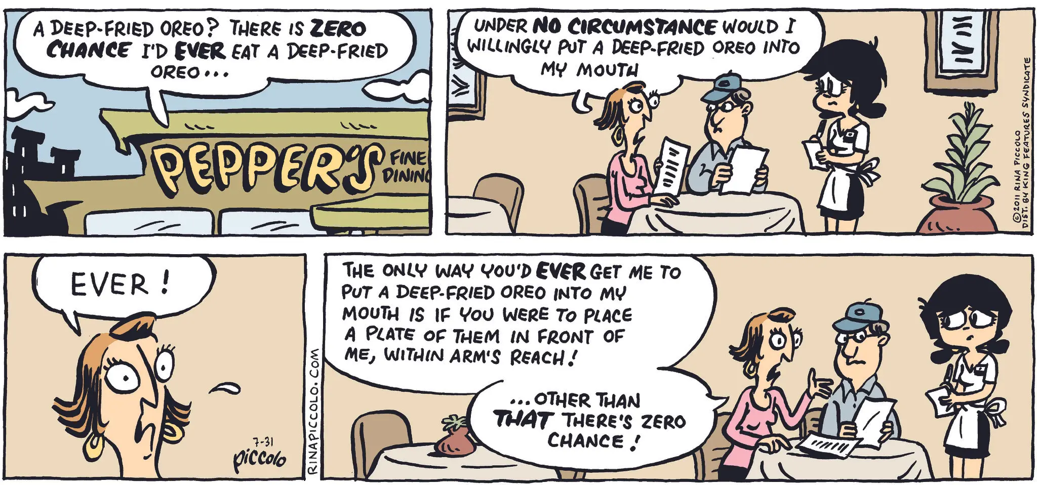 Comic book OCR: A DEEP-FRIED OREO? THERE IS ZERO CHANCE I'D EVER EAT A DEEP-FRIED OREO... UNDER NO CIRCUMSTANCE WOULD I WILLINGLY PUT A DEEP-FRIED OREO INTO MY MOUTH PEPPERS FINE DINING EVER! 7-31 piccolo RINAPICCOLO.COM THE ONLY WAY YOU'D EVER GET ME TO PUT A DEEP-FRIED OREO INTO MY MOUTH IS IF YOU WERE TO PLACE A PLATE OF THEM IN FRONT OF MEWITHIN ARM'S REACH! ... OTHER THAN THAT THERE'S ZERO CHANCE! DIST. BY KING FEATURES SYNDICATE © 2011 RINA PICCOLO A DEEP - FRIED OREO ? THERE IS ZERO CHANCE I'D EVER EAT A DEEP - FRIED OREO ... UNDER NO CIRCUMSTANCE WOULD I WILLINGLY PUT A DEEP - FRIED OREO INTO MY MOUTH PEPPERS FINE DINING EVER ! 7-31 piccolo RINAPICCOLO.COM THE ONLY WAY YOU'D EVER GET ME TO PUT A DEEP - FRIED OREO INTO MY MOUTH IS IF YOU WERE TO PLACE A PLATE OF THEM IN FRONT OF MEWITHIN ARM'S REACH ! ... OTHER THAN THAT THERE'S ZERO CHANCE ! DIST . BY KING FEATURES SYNDICATE © 2011 RINA PICCOLO