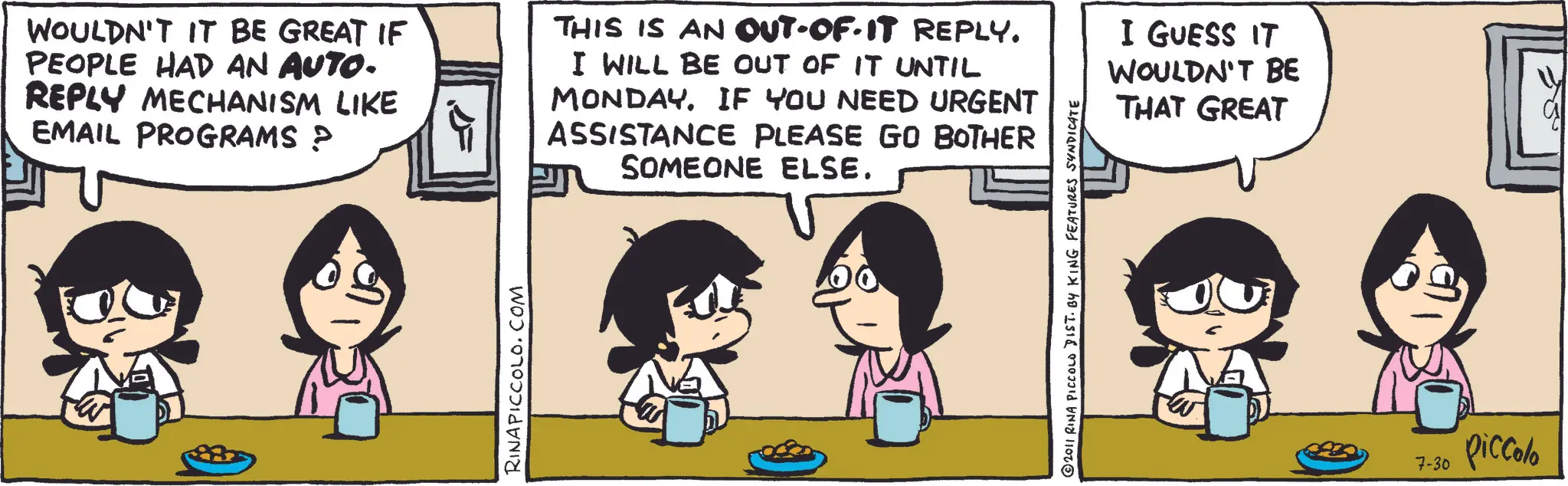 Animated cartoon OCR: WOULDN'T IT BE GREAT IF PEOPLE HAD AN AUTO- REPLY MECHANISM LIKE EMAIL PROGRAMS ? THIS IS AN OUT-OF-IT REPLY. I WILL BE OUT OF IT UNTIL MONDAY. IF YOU NEED URGENT ASSISTANCE PLEASE GO BOTHER SOMEONE ELSE. I GUESS IT WOULDN'T BE THAT GREAT RINAPICCOLO.COM © 2011 RINA PICCOLO DIST. BY KING FEATURES SYNDICATE 7-30 piccolo WOULDN'T IT BE GREAT IF PEOPLE HAD AN AUTO- REPLY MECHANISM LIKE EMAIL PROGRAMS ? THIS IS AN OUT - OF - IT REPLY . I WILL BE OUT OF IT UNTIL MONDAY . IF YOU NEED URGENT ASSISTANCE PLEASE GO BOTHER SOMEONE ELSE . I GUESS IT WOULDN'T BE THAT GREAT RINAPICCOLO.COM © 2011 RINA PICCOLO DIST . BY KING FEATURES SYNDICATE 7-30 piccolo