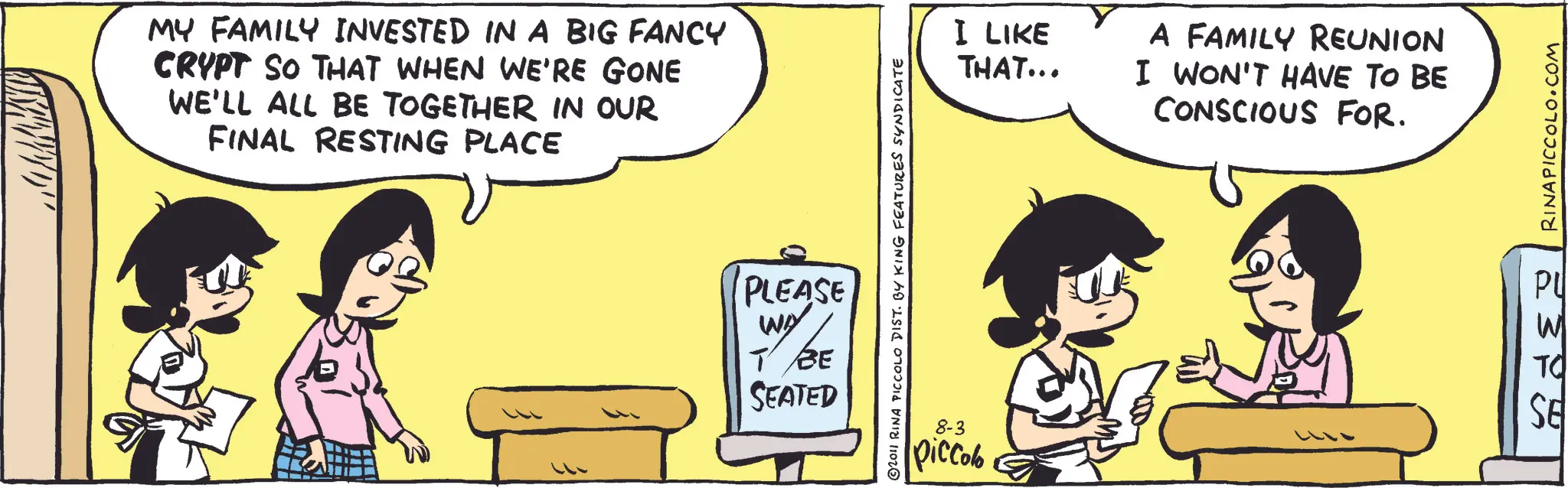 Animated cartoon OCR: MY FAMILY INVESTED IN A BIG FANCY CRYPT SO THAT WHEN WE'RE GONE WE'LL ALL BE TOGETHER IN OUR FINAL RESTING PLACE ©2011 RINA PICCOLO DIST. BY KING FEATURES SYNDICATE PLEASE WY BE ? SEATED I LIKE THAT... A FAMILY REUNION I WON'T HAVE TO BE CONSCIOUS FOR. RINAPICCOLO.COM PU W 8-3 piccolo SE TO MY FAMILY INVESTED IN A BIG FANCY CRYPT SO THAT WHEN WE'RE GONE WE'LL ALL BE TOGETHER IN OUR FINAL RESTING PLACE © 2011 RINA PICCOLO DIST . BY KING FEATURES SYNDICATE PLEASE WY BE ? SEATED I LIKE THAT ... A FAMILY REUNION I WON'T HAVE TO BE CONSCIOUS FOR . RINAPICCOLO.COM PU W 8-3 piccolo SE TO