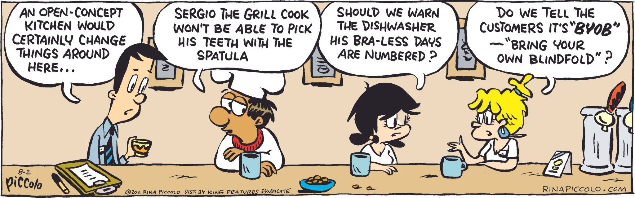 Comic book OCR: AN OPEN-CONCEPT KITCHEN WOULD CERTAINLY CHANGE THINGS AROUND HERE... SERGIO THE GRILL COOK WON'T BE ABLE TO PICK HIS TEETH WITH THE SPATULA SHOULD WE WARN THE DISHWASHER HIS BRA-LESS DAYS ARE NUMBERED? Do WE TELL THE CUSTOMERS IT'S "BYOB" "BRING YOUR OWN BLINDFOLD"? 8-2 piccolo 2011 RINA PICCOLO DIST. BY KING FEATURES SYNDICATE RINA PICCOLO.COM AN OPEN - CONCEPT KITCHEN WOULD CERTAINLY CHANGE THINGS AROUND HERE ... SERGIO THE GRILL COOK WON'T BE ABLE TO PICK HIS TEETH WITH THE SPATULA SHOULD WE WARN THE DISHWASHER HIS BRA - LESS DAYS ARE NUMBERED ? Do WE TELL THE CUSTOMERS IT'S " BYOB " " BRING YOUR OWN BLINDFOLD " ? 8-2 piccolo 2011 RINA PICCOLO DIST . BY KING FEATURES SYNDICATE RINA PICCOLO.COM