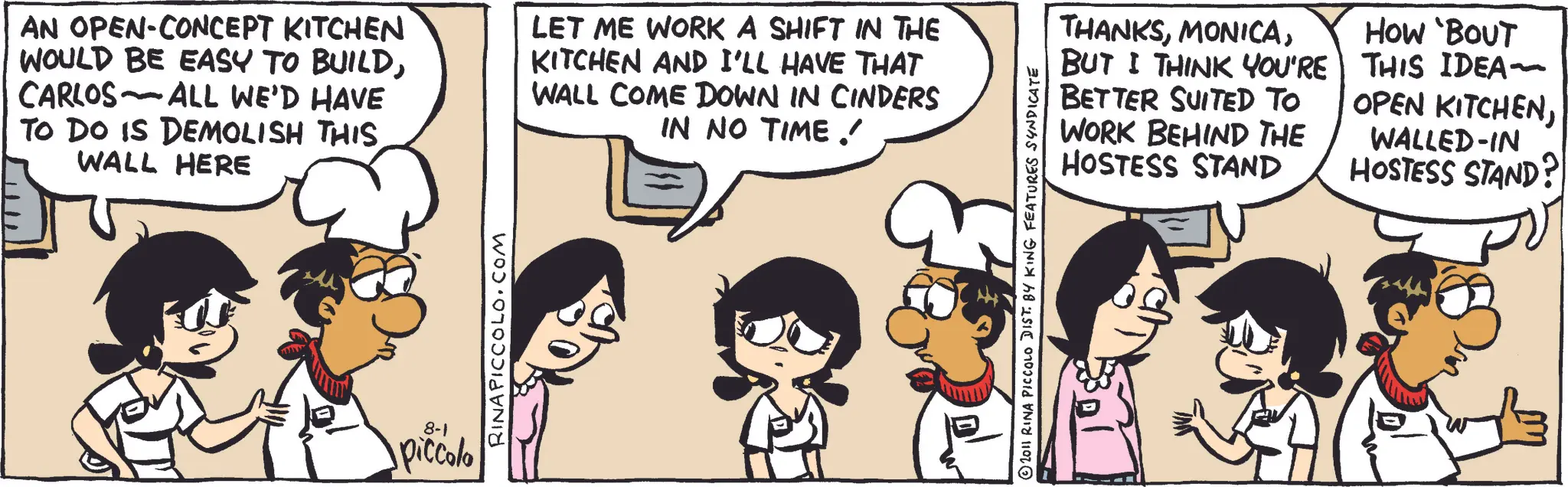 Animated cartoon OCR: AN OPEN-CONCEPT KITCHEN WOULD BE EASY TO BUILDCARLOS ALL WE'D HAVE TO DO IS DEMOLISH THIS WALL HERE - LET ME WORK A SHIFT IN THE KITCHEN AND I'LL HAVE THAT WALL COME DOWN IN CINDERS IN NO TIME / 8-1 piccolo RINAPICCOLO.COM 2011 RINA PICCOLO DIST. BY KING FEATURES SYNDICATE THANKSBUT I THINK YOU'RE BETTER SUITED TO WORK BEHIND THE HOSTESS STAND HOW 'BOUT THIS IDEA- OPEN KITCHENWALLED-IN HOSTESS STAND? AN OPEN - CONCEPT KITCHEN WOULD BE EASY TO BUILDCARLOS ALL WE'D HAVE TO DO IS DEMOLISH THIS WALL HERE - LET ME WORK A SHIFT IN THE KITCHEN AND I'LL HAVE THAT WALL COME DOWN IN CINDERS IN NO TIME / 8-1 piccolo RINAPICCOLO.COM 2011 RINA PICCOLO DIST . BY KING FEATURES SYNDICATE THANKSBUT I THINK YOU'RE BETTER SUITED TO WORK BEHIND THE HOSTESS STAND HOW ' BOUT THIS IDEA- OPEN KITCHENWALLED - IN HOSTESS STAND ?
