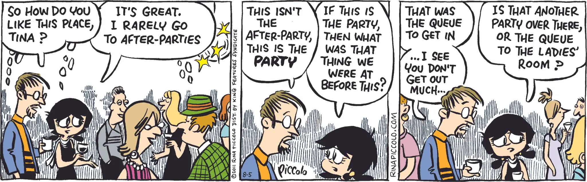 Animated cartoon OCR: THI SO HOW DO YOU LIKE THIS PLACETINA? IT'S GREAT. I RARELY GO TO AFTER-PARTIES 2011 RINA PICCOLO DIST. BY KING FEATURES SYNDICATE THIS ISN'T IF THIS IS THE THE PARTYTHEN WHAT THAT WAS THE QUEUE TO GET IN THIS IS THE WAS THAT PARTY THING WE WERE AT BEFORE THIS? ...I SEE YOU DON'T GET OUT MUCH... IS THAT ANOTHER PARTY OVER THEREOR THE QUEUE TO THE LADIES' ROOM? 8-5 Piccolo RINAPICCOLO.COM THI SO HOW DO YOU LIKE THIS PLACETINA ? IT'S GREAT . I RARELY GO TO AFTER - PARTIES 2011 RINA PICCOLO DIST . BY KING FEATURES SYNDICATE THIS ISN'T IF THIS IS THE THE PARTYAFTER - PARTYTHEN WHAT THAT WAS THE QUEUE TO GET IN THIS IS THE WAS THAT PARTY THING WE WERE AT BEFORE THIS ? ... I SEE YOU DON'T GET OUT MUCH ... IS THAT ANOTHER PARTY OVER THEREOR THE QUEUE TO THE LADIES ' ROOM ? 8-5 Piccolo RINAPICCOLO.COM