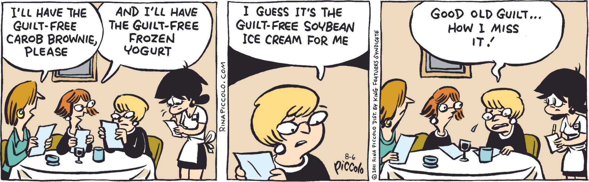 Animated cartoon OCR: I'LL HAVE THE GUILT-FREE CAROB BROWNIEPLEASE AND I'LL HAVE THE GUILT-FREE FROZEN YOGURT I GUESS IT'S THE GUILT-FREE SOYBEAN ICE CREAM FOR ME RINA PICCOLO.COM © 2011 RINA PICCOLO DIST. BY KING FEATURES SYNDICATE 8-6 piccolo GOOD OLD GUILT... HOW I MISS IT! I'LL HAVE THE GUILT - FREE CAROB BROWNIEPLEASE AND I'LL HAVE THE GUILT - FREE FROZEN YOGURT I GUESS IT'S THE GUILT - FREE SOYBEAN ICE CREAM FOR ME RINA PICCOLO.COM © 2011 RINA PICCOLO DIST . BY KING FEATURES SYNDICATE 8-6 piccolo GOOD OLD GUILT ... HOW I MISS IT !