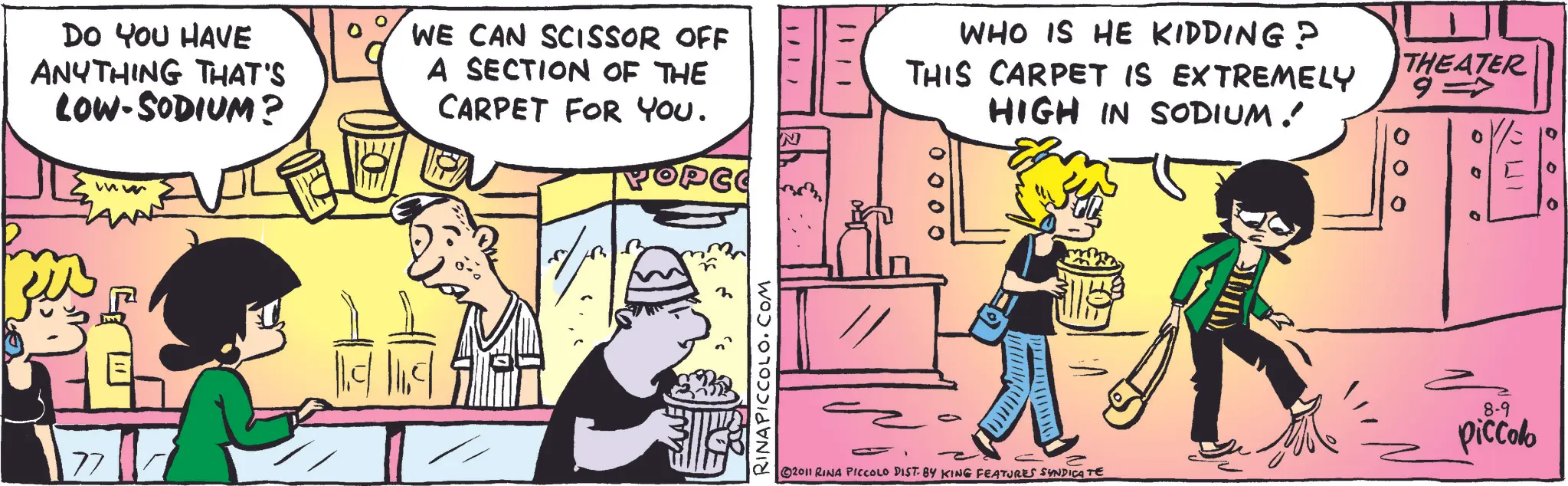 Animation OCR: DO YOU HAVE ANYTHING THAT'S LOW-SODIUM? WE CAN SCISSOR OFF A SECTION OF THE CARPET FOR YOU. POPCO 77 ww RINAPICCOLO.COM N 1/ 1.7 1/11 WHO IS HE KIDDING? THIS CARPET IS EXTREMELY HIGH IN SODIUM ! THEATER 9= 2011 RINA PICCOLO DIST. BY KING FEATURES SYNDICATE 8-9 piccolo DO YOU HAVE ANYTHING THAT'S LOW - SODIUM ? WE CAN SCISSOR OFF A SECTION OF THE CARPET FOR YOU . POPCO 77 ww RINAPICCOLO.COM N 1 / 1.7 1/11 WHO IS HE KIDDING ? THIS CARPET IS EXTREMELY HIGH IN SODIUM ! THEATER 9 = 2011 RINA PICCOLO DIST . BY KING FEATURES SYNDICATE 8-9 piccolo