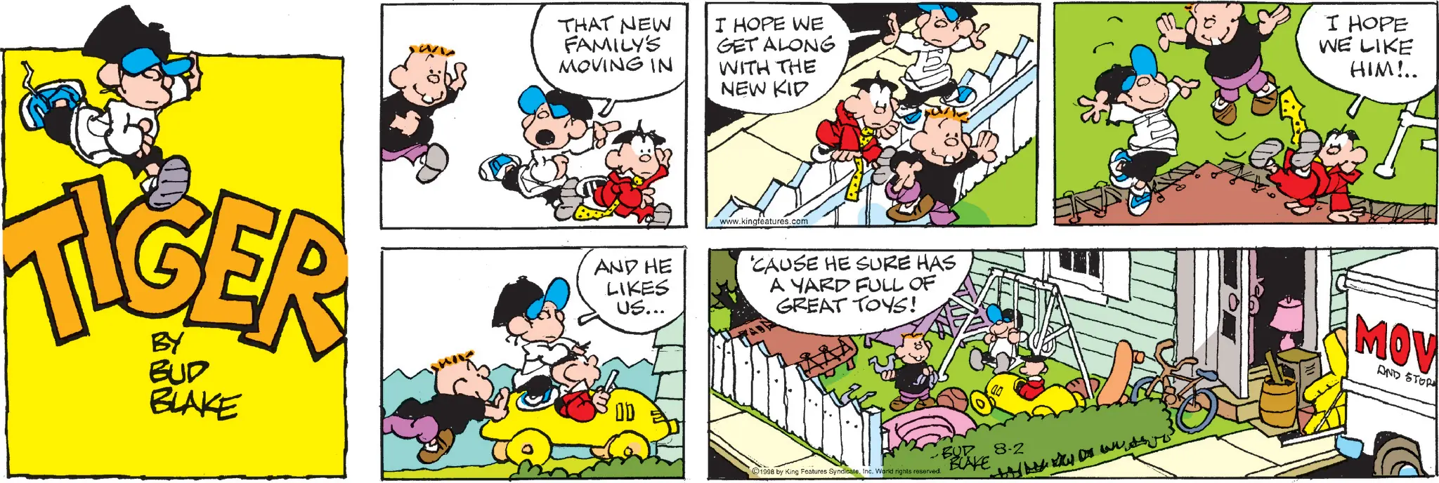 Animated cartoon OCR: BY BUD BLAKE THAT NEW FAMILY'S MOVING IN I HOPE WE GET ALONG WITH THE NEW KID I HOPE WE LIKE HIM!.. www.kingfeatures.com AND HE LIKES US... 'CAUSE HE SURE HAS A YARD FULL OF GREAT TOYS! ?? m 1998 by King Features SyndicateInc. Warid rights reserved. BUP 8-2 BLAKE MOV AND STOR BY BUD BLAKE THAT NEW FAMILY'S MOVING IN I HOPE WE GET ALONG WITH THE NEW KID I HOPE WE LIKE HIM ! .. www.kingfeatures.com AND HE LIKES US ... ' CAUSE HE SURE HAS A YARD FULL OF GREAT TOYS ! ?? m 1998 by King Features SyndicateInc. Warid rights reserved . BUP 8-2 BLAKE MOV AND STOR