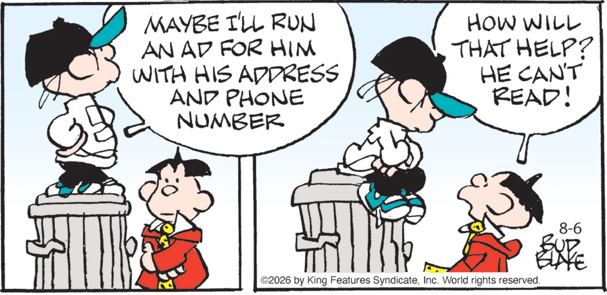 Graphics OCR: MAYBE I'LL RUN AN AD FOR HIM WITH HIS ADDRESS AND PHONE NUMBER HOW WILL THAT HELP? HE CAN'T READ! ©2026 by King Features SyndicateInc. World rights reserved. 8-6 EXPE MAYBE I'LL RUN AN AD FOR HIM WITH HIS ADDRESS AND PHONE NUMBER HOW WILL THAT HELP ? HE CAN'T READ ! © 2026 by King Features SyndicateInc. World rights reserved . 8-6 EXPE