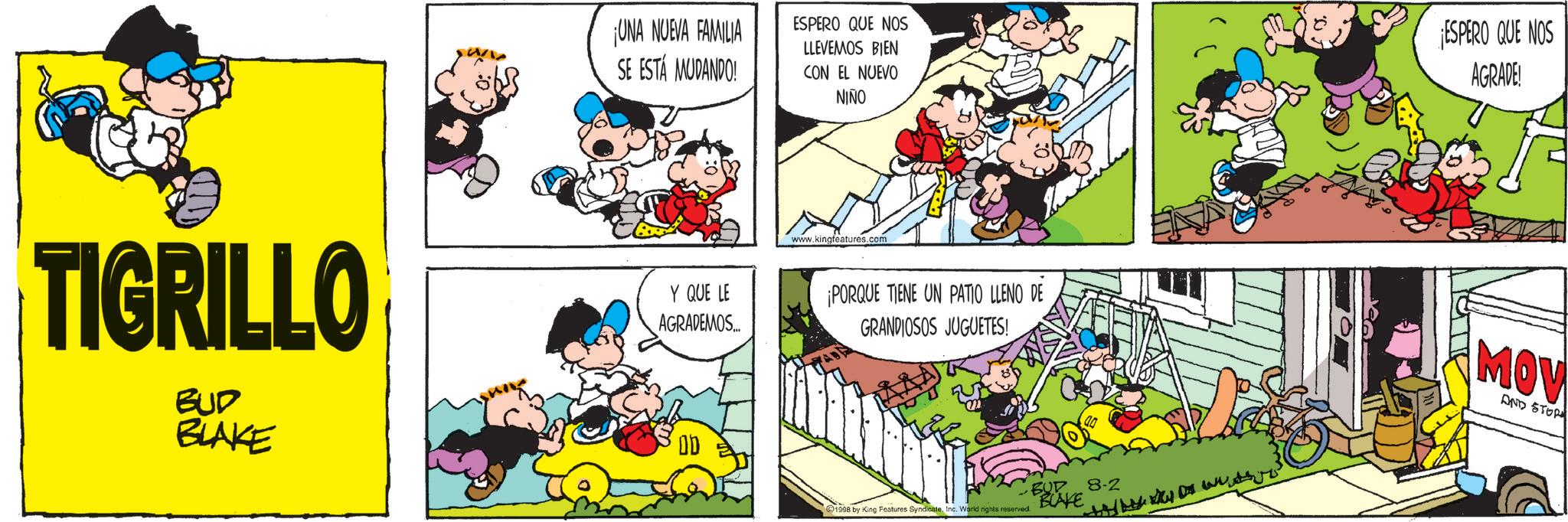 Conversation OCR: UNA NUEVA FAMILIA SE ESTÁ MUDANDO! ESPERO QUE NOS LLEVEMOS BIEN CON EL NUEVO NIÑO ESPERO QUE NOS AGRADE! www.kingfeatures.com TIGRILLO BUD BLAKE Y QUE LE AGRADEMOS... ¡PORQUE TIENE UN PATIO LLENO DE GRANDIOSOS JUGUETES! 1998 by King Features SyndicateInc. World rights reserved. BUD 8-2 BLAKE MOV AND STOP UNA NUEVA FAMILIA SE ESTÁ MUDANDO ! ESPERO QUE NOS LLEVEMOS BIEN CON EL NUEVO NIÑO ESPERO QUE NOS AGRADE ! www.kingfeatures.com TIGRILLO BUD BLAKE Y QUE LE AGRADEMOS ... ¡ PORQUE TIENE UN PATIO LLENO DE GRANDIOSOS JUGUETES ! 1998 by King Features SyndicateInc. World rights reserved . BUD 8-2 BLAKE MOV AND STOP