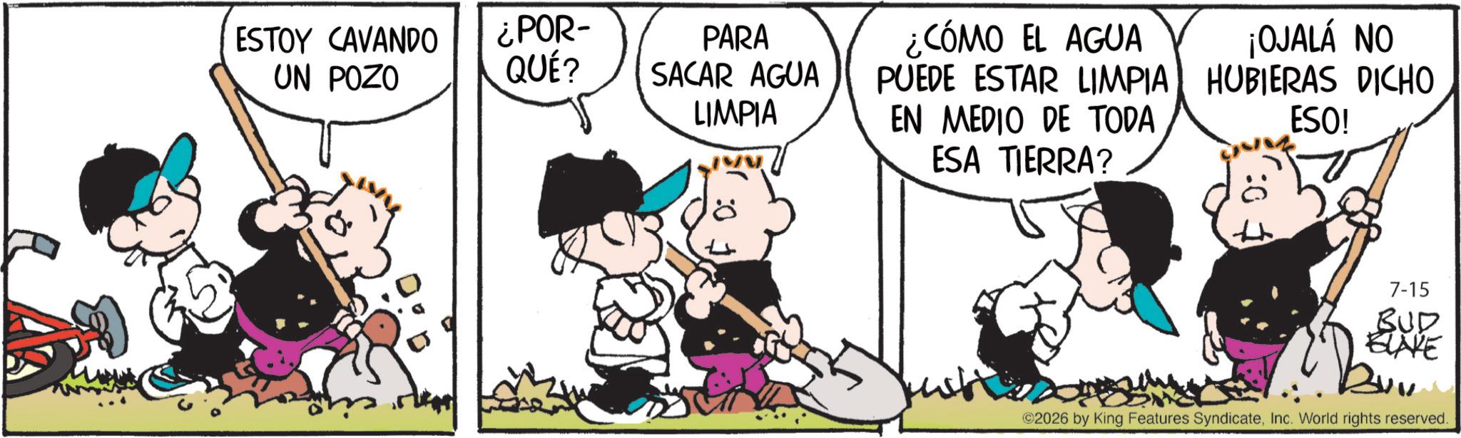 Comic book OCR: ESTOY CAVANDO UN POZO ¿POR- QUÉ? PARA SACAR AGUA LIMPIA ¿CÓMO EL AGUA PUEDE ESTAR LIMPIA EN MEDIO DE TODA ¡OJALÁ NO HUBIERAS DICHO ESO! ESA TIERRA? 7-15 BUD BLAKE Buv ©2026 by King Features SyndicateInc. World rights reserved. ESTOY CAVANDO UN POZO ¿ POR- QUÉ ? PARA SACAR AGUA LIMPIA ¿ CÓMO EL AGUA PUEDE ESTAR LIMPIA EN MEDIO DE TODA ¡ OJALÁ NO HUBIERAS DICHO ESO ! ESA TIERRA ? 7-15 BUD BLAKE Buv © 2026 by King Features SyndicateInc. World rights reserved .
