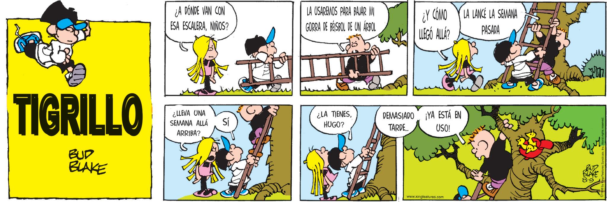 Conversation OCR: ¿A DÓNDE VAN CON ESA ESCALERANIÑOS? LA USAREMOS PARA BAJAR M GORRA DE BEISBOL DE UN ÁRBOL ¿Y CÓMO LA LANCÉ LA SEMANA LLEGÓ ALLA? PASADA TIGRILLO ¿LLEVA UNA SEMANA ALLÁ Sí ARRIBA? BUD BLAKE ¿LA TIENESHUGO? DEMASIADO ¡YA ESTÁ EN TARDE... USO! www.kingfeatures.com BUD BLAKE 8.9 ¿ A DÓNDE VAN CON ESA ESCALERANIÑOS ? LA USAREMOS PARA BAJAR M GORRA DE BEISBOL DE UN ÁRBOL ¿ Y CÓMO LA LANCÉ LA SEMANA LLEGÓ ALLA ? PASADA TIGRILLO ¿ LLEVA UNA SEMANA ALLÁ Sí ARRIBA ? BUD BLAKE ¿ LA TIENESHUGO ? DEMASIADO ¡ YA ESTÁ EN TARDE ... USO ! www.kingfeatures.com BUD BLAKE 8.9
