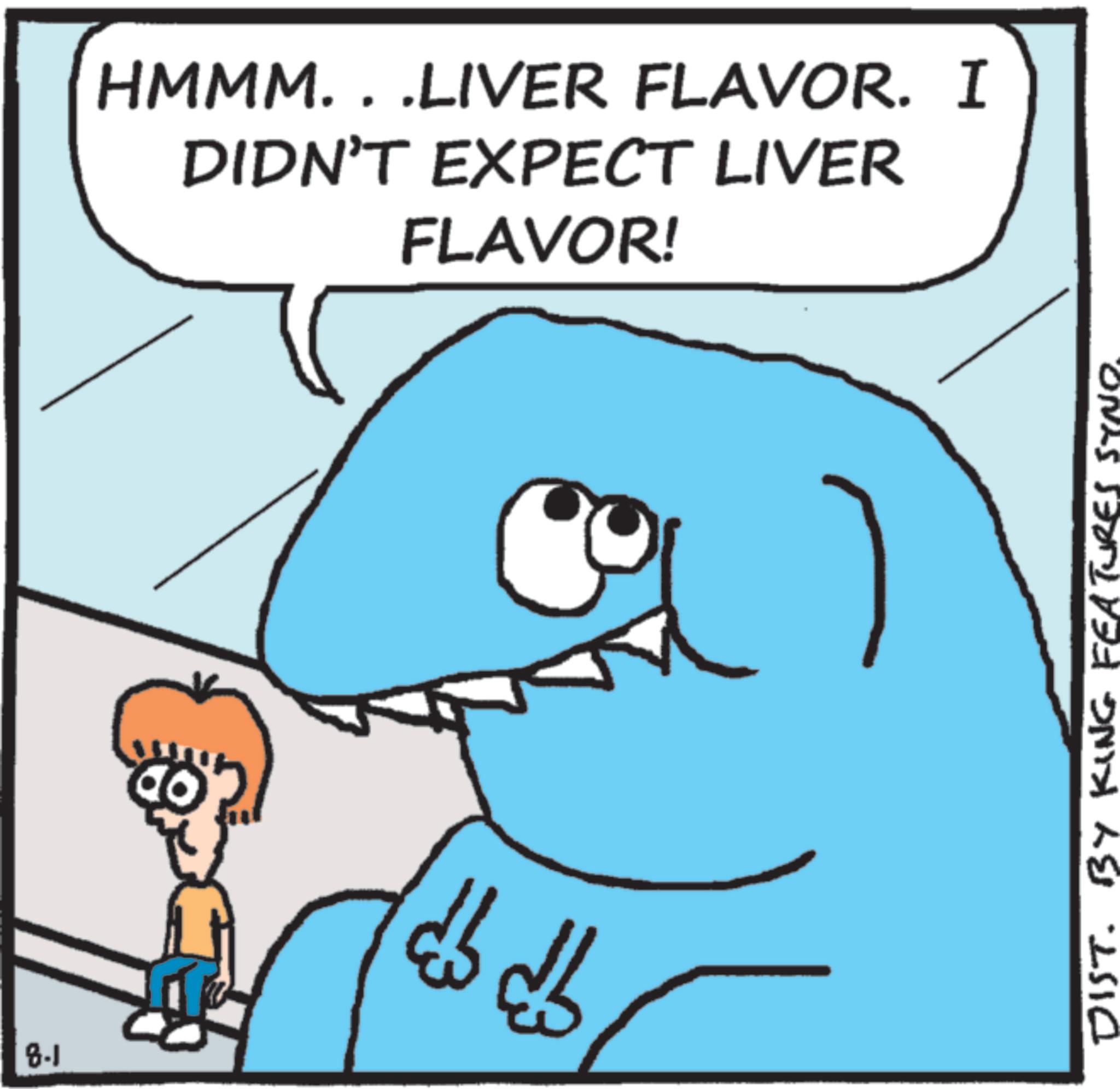 Animation OCR: 8.1 HMMM. . .LIVER FLAVOR. I DIDN'T EXPECT LIVER FLAVOR! ? DIST. BY KING FEATURES SYNO. 8.1 HMMM . . .LIVER FLAVOR . I DIDN'T EXPECT LIVER FLAVOR ! ? DIST . BY KING FEATURES SYNO .