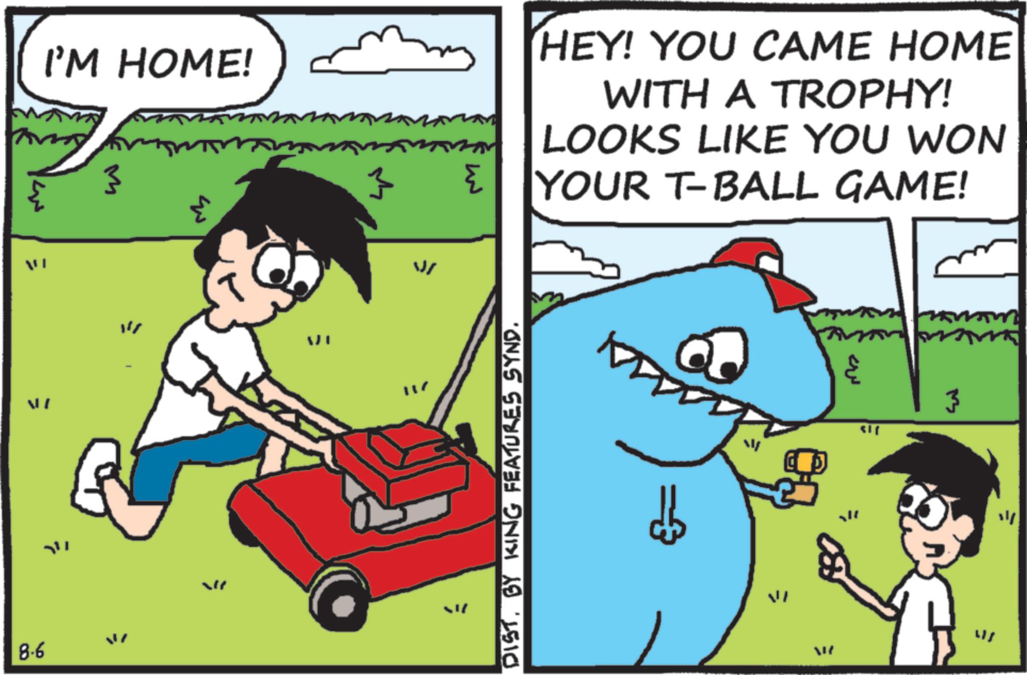 Animated cartoon OCR: I'M HOME! M AI ??? 8.6 ??? { HEY! YOU CAME HOME WITH A TROPHY! LOOKS LIKE YOU WON YOUR T-BALL GAME! DISTBY KING FEATURES SYND. = = ?? 3 VI W I'M HOME ! M AI ??? 8.6 ??? { HEY ! YOU CAME HOME WITH A TROPHY ! LOOKS LIKE YOU WON YOUR T - BALL GAME ! DISTBY KING FEATURES SYND . = = ?? 3 VI W