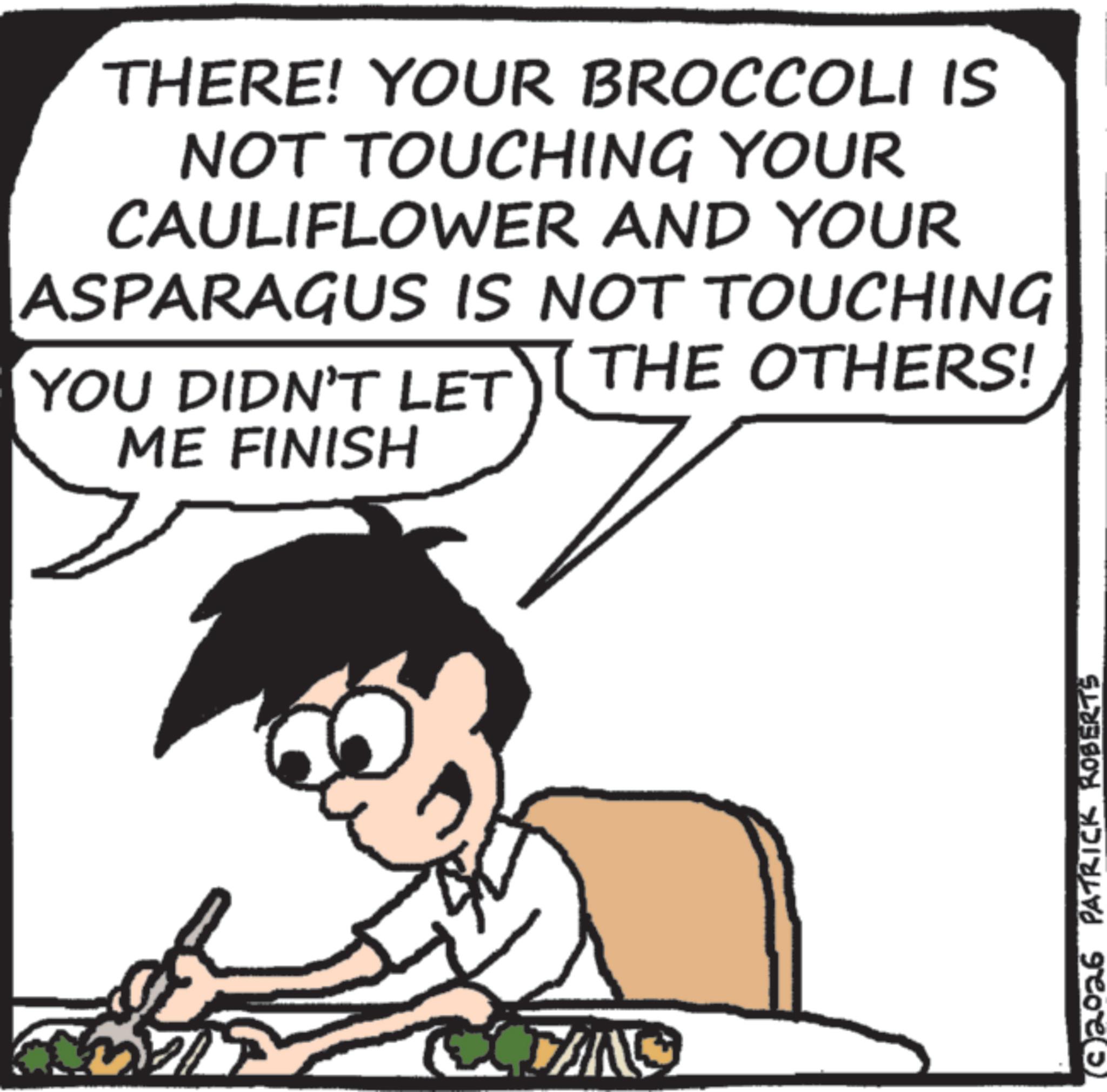 Pleased OCR: THERE! YOUR BROCCOLI IS NOT TOUCHING YOUR CAULIFLOWER AND YOUR ASPARAGUS IS NOT TOUCHING YOU DIDN'T LET ME FINISH THE OTHERS! 2026 PATRICK ROBERTS THERE ! YOUR BROCCOLI IS NOT TOUCHING YOUR CAULIFLOWER AND YOUR ASPARAGUS IS NOT TOUCHING YOU DIDN'T LET ME FINISH THE OTHERS ! 2026 PATRICK ROBERTS