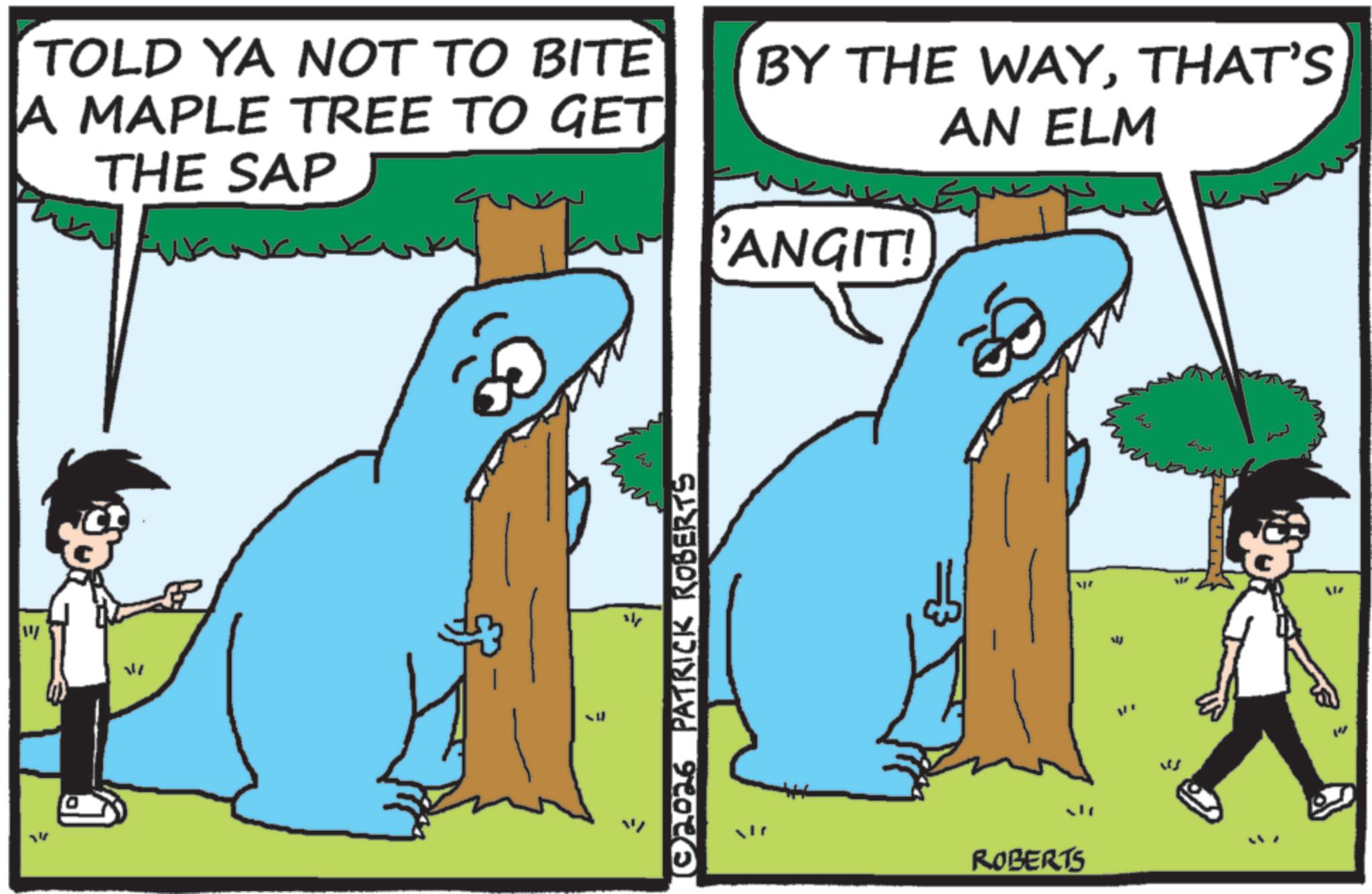 Animated cartoon OCR: TOLD YA NOT TO BITE A MAPLE TREE TO GET THE SAP BY THE WAYTHAT'S AN ELM 'ANGIT! ???? 02026 PATRICK ROBERTS ROBERTS 14 TOLD YA NOT TO BITE A MAPLE TREE TO GET THE SAP BY THE WAYTHAT'S AN ELM ' ANGIT ! ???? 02026 PATRICK ROBERTS ROBERTS 14