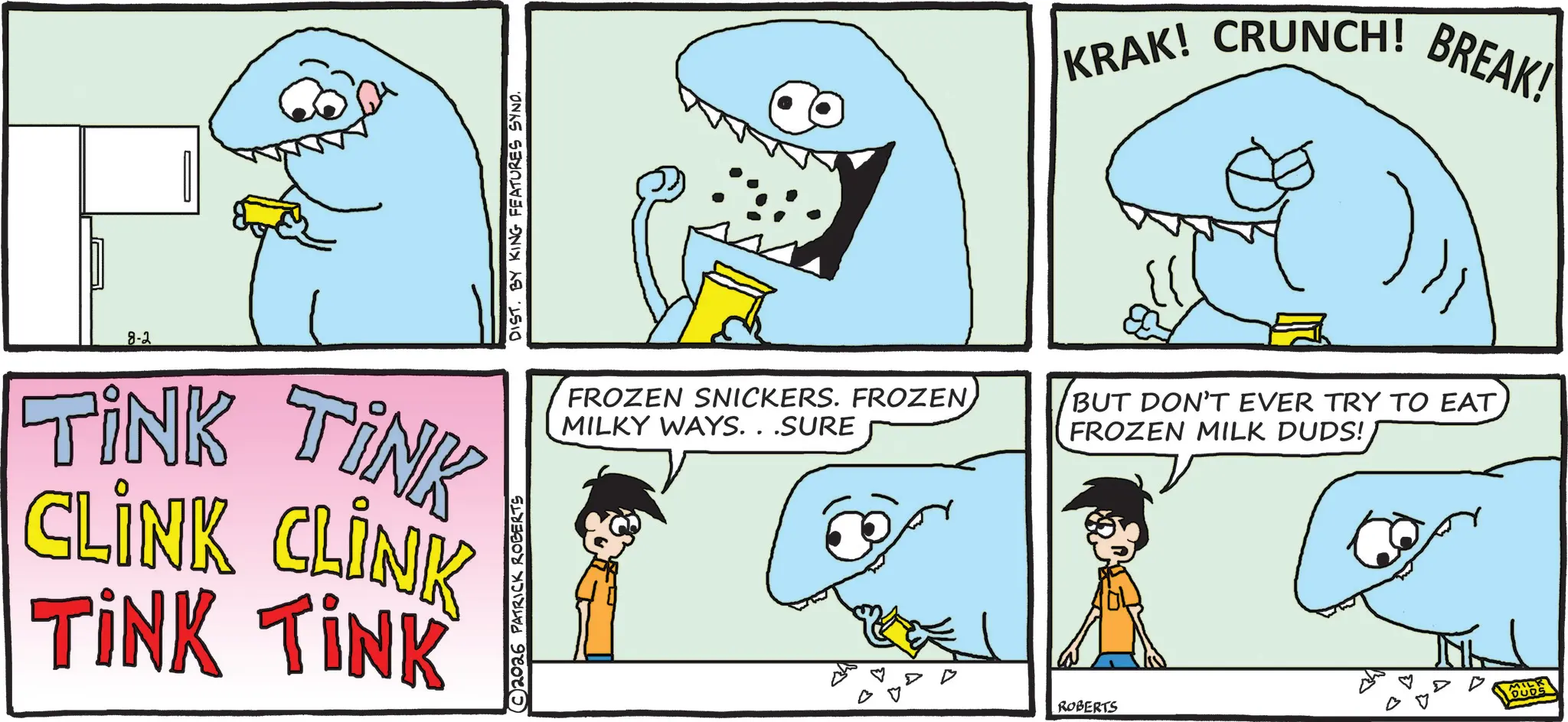 Humour OCR: 8-2 TiNK TINK CLINK CLINK TINK TINK 2026 PATRICK ROBERTS DIST. BY KING FEATURES SYND. KRAK! CRUNCH! BREAK! FROZEN SNICKERS. FROZEN MILKY WAYS. . .SURE BUT DON'T EVER TRY TO EATFROZEN MILK DUDS! D D ROBERTS 8-2 TiNK TINK CLINK CLINK TINK TINK 2026 PATRICK ROBERTS DIST . BY KING FEATURES SYND . KRAK ! CRUNCH ! BREAK ! FROZEN SNICKERS . FROZEN MILKY WAYS . . .SURE BUT DON'T EVER TRY TO EATFROZEN MILK DUDS ! D D ROBERTS