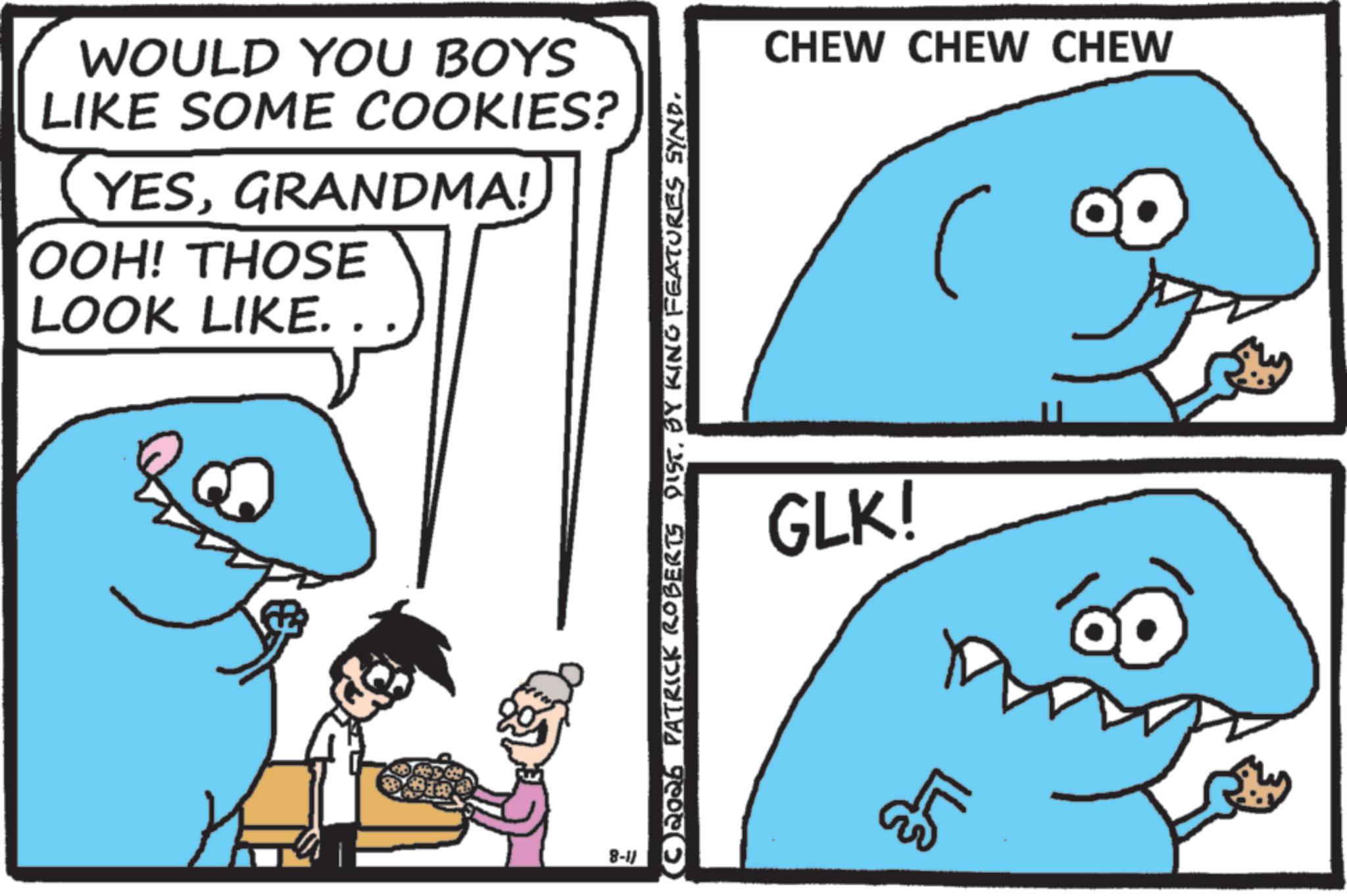 Humour OCR: WOULD YOU BOYS LIKE SOME COOKIES? YESGRANDMA! OOH! THOSE LOOK LIKE. 8-11 C2026 PATRICK ROBERTS DIST. BY KING FEATURES SYND. GLK! ?? CHEW CHEW CHEW WOULD YOU BOYS LIKE SOME COOKIES ? YESGRANDMA ! OOH ! THOSE LOOK LIKE . 8-11 C2026 PATRICK ROBERTS DIST . BY KING FEATURES SYND . GLK ! ?? CHEW CHEW CHEW